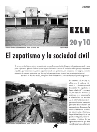 La campaña EZLN: 20 y 10,
el fuego y la palabra cul-
minó el 12 de enero con el
Encuentro “El zapatismo y
la sociedad civil”, convoca-
do por la revista Rebeldía y
realizado en el Museo de la
Ciudad de México. A través
de 22 intervenciones se ex-
presaron distintas voces que
provienen de los mundos del
pensamiento, la poesía, la
música, la historia, la cultu-
ra, las creencias religiosas,
la participación política, los
pueblos indígenas, la inves-
tigación, e incluso de las
opiniones críticas que han
surgido en el seno del propio
EZLNEZLN
20 y10
EEll zzaappaattiissmmoo yy llaa ssoocciieeddaadd cciivviill
Yo no soy pesimista, no quiero ser pesimista, no puedo ser pesimista. Soy poseedora de una gran fe y una
gran esperanza. Quiero luchar, quiero seguir luchando a pesar de todos los años que ya cargan mis
espaldas, que no son pocos; quiero seguir luchando con optimismo, sin amargura, con alegría, como lo
hacen los hermanos zapatistas, que han sufrido por muchísimo tiempo, mucho más que nosotros.
Palabras de Rosario Ibarra, integrante del Comité Eureka y madre de un desaparecido político.
Destrucción del Palacio Municipal de Altamirano, Chiapas, 3 de enero de 1994 FRANCISCO MATA
3
Destrucción del Palacio Municipal de Altamirano, Chiapas, 3 de enero de 1994 MARCO ANTONIO CRUZ
 