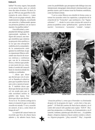 30
como las posibilidades que presupone todo diálogo (sea este
interpersonal, intergrupal, intercultural o internacional) y que
permite cruzar o por lo menos rozar las fronteras semióticas,
como las llama Lotman.
Y así es como Marcos nos detalla la forma como se
toman los acuerdos entre los zapatistas, a propósito de la
creación de los “Caracoles”, que sustituyen a los “Aguas-
calientes”: “…desde la curva más externa del caracol se
piensa en palabras como ‘globalización’, ‘guerra de domi-
nación’, ‘resistencia’, ‘economía’, ‘ciudad’, ‘campo’,
‘situación política’ y otras que el borrador va eliminando
después de la pregunta de rigor: ‘¿está claro o hay pre-
gunta?’. Al final del camino de fuera hacia adentro, en el
centro del caracol sólo quedan unas siglas: ‘EZLN’. Des-
pués hay propuestas y se dibujan, en el pensamiento y en el
corazón, ventanas y puertas que sólo ellos ven (…) La palabra
dispar y dispersa empieza a hacer camino común y colecti-
vo. Alguien pregunta: ‘¿Hay acuerdo?’ ‘Hay’, responde
hablar? No estoy seguro, han pasado
ya no pocas lunas, pero yo calculo
unos dos años al menos. Es decir, lo
que en 1984 era una guerrilla revolu-
cionaria de corte clásico (…) para
1986 ya era un grupo armado, abru-
madoramente indígena, escuchando
con atención y balbuceando apenas
sus primeras palabras con un nuevo
maestro: los pueblos indios”.
Esta dificultad y com-
plejidad del diálogo quedará
representada mediante la
figura del caracol, una ima-
gen metafórica que sintetiza
un proyecto ético-político a
la vez que una concepción
simbólica de la comunidad y
de la comunicación entre
quienes la conforman, la que
es expuesta por Marcos utili-
zando una mezcla de recur-
sos retóricos y estilísticos
que van de la reiteración
léxica y rítmica (que produ-
ce una suerte de eco, simu-
lando el sonido del caracol)
hasta la sinestesia donde los
sentidos se confunden:
“…dicen que dicen
que decían que con el cara-
col se llamaba al colectivo
para que la palabra fuera de
uno a otro y naciera el acuer-
do. Y también dicen que
dicen que decían que el cara-
col era ayuda para que el
oído escuchara incluso la
palabra más lejana. Eso
dicen que dicen que decían.
Yo no lo sé. Yo camino contigo de la
mano y te muestro lo que ve mi oído y
escucha mi mirada. Y veo y escucho
un caracol, el pu´y, como dicen en
lengua de acá”.
La espiral del caracol marca un
recorrido que lleva de afuera hacia
adentro y de adentro hacia fuera,
Selva Lacandona, Chiapas, 1994 EMILIANO THIBAUT Mayor Moisés, Guadalupe Tepeyac, Chiapas
 