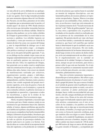 culturayzapatismo
34
ver más allá de la cerviz doblada de sus apologis-
tas; y el agraviado por él a veces no es escuchado
ni por sus iguales. Esto lo digo tomando prestadas
por unos momentos algunas ideas de Luis Hernán-
dez Navarro; en esta línea, pensemos en los miles
de zapatistas que se presentaron ante la nación y el
mundo aquel 1 de enero de 1994. Desde entonces
ellos tuvieron que derrumbar tremendas barreras
para comunicarnos las ofensas sufridas. Desde los
primeros días pudimos ver en los indios rebeldes
de Chiapas la generosidad, la creatividad en sus
acciones y palabras. Los rebeldes lograron ser
escuchados y vistos por nosotros en virtud de la
manera de decir las cosas; nos sacaron del letargo
y, ante la imposibilidad de diálogo con el mal
gobierno —ese viejo sordo y ciego—, su imagina-
ción política construyó un puente de comunica-
ción con la otra parte del pueblo agraviado. Y así,
en ese diálogo nos ha contado viejas cosas con un
lenguaje sorprendentemente nuevo que bien haría-
mos en analizarlo quienes nos movemos en el
terreno del arte. Ellos, los zapatistas de Chiapas,
han generado con su andar creativo amplísimas
redes de comunicación en las que, a la vuelta de los
últimos diez años, hemos visto crecer un cúmulo
de manifestaciones realizadas por colectivos,
organizaciones sociales, grupos e individuos.
Música, fotografía, páginas web, videos, radios
independientes, carteles, literatura, teatro, poesía y
pintura, han venido surgiendo del propio movi-
miento zapatista, en la zona de guerra y fuera de
ella, dentro del país y en el extranjero y, a pesar de
esta avalancha cultural, el gobierno mexicano se
ha empeñado en ignorarlos, e ignorarnos a todos
los inconformes, a pesar de la nitidez de las
demandas planteadas. Pero la resistencia sigue.
Ahora, me parece importante y necesario que
revisemos qué tan a fondo estamos yendo en esa
resistencia los que intentamos hacer arte. Quisiera
señalar, al menos, algunos problemas que percibo
en el ámbito de la pintura: una primera reflexión es
que no pocos compañeros han hecho innumerables
trabajos, kilómetros de pinceladas y brochazos que
no hacen sino repetir esquemáticamente la imagen
de todo un ejército de personajes-símbolos sin
aportar nada nuevo en cuanto a su factura. Este
tipo de obras no va más allá de la incorporación del
tema del zapatismo; se ha producido un verdadero
aluvión de pinturas que repiten hasta la saciedad
un montón de imágenes descriptivas, con una
lamentable pobreza de recursos plásticos al repre-
sentar encapuchados, Zapatas, Marcos (con pipa
para que no sea confundido), Ches, etcétera, etcé-
tera, en un discurso visual que está estancado en
las viejísimas maneras de la “Escuela mexicana de
pintura” o del “Taller de gráfica popular” (por cier-
to, muy otros y aportadores son, en general, los
resultados en los murales colectivos realizados por
los no-pintores de las comunidades de la zona
zapatista). Me permito decirlo así: más vale hacer
un verso bien sentido y construido de manera que
conmueva, que hacer mil cuartillas que repitan
hasta el aburrimiento lo que la realidad a secas nos
muestra con mayor elocuencia. De este modo,
independientemente de las buenas intenciones que
desde luego existen en los autores de dichos traba-
jos, en la casi omnipresencia de sus obras se perci-
be el engolosinamiento con la cantidad en
detrimento de la calidad. Siempre es bueno dete-
nerse, aunque sea por un momento, para mirar y
pensar sobre lo que está uno haciendo. En el arte
como en la política es sumamente necesario anali-
zar lo ya hecho para discutir, con más y mejores
elementos, planteamientos nuevos.
Hay otra vertiente sumamente importante a
desarrollar por el artista plástico. Me refiero a que,
independientemente de plasmar el sentir indivi-
dual o grupal del pintor, hay que avanzar el trabajo
en el sentido de generar entre la población no pin-
tora el entusiasmo por pintar su sentir; con activi-
dades concretas el pintor profesional puede
destapar, hacer visible esa necesidad del arte que,
insisto, está allí, aunque atrofiada por mil factores
que, como virus, flotan en los aires del sistema.
Urge seguir reivindicando espacios para la expre-
sión artística; comunicarnos con el otro en las
calles de las ciudades y los pueblos con formas
renovadas, esto es algo que se necesita para tentar
a los demás, al hombre y la mujer que no tiene al
arte como su forma de expresión cotidiana, para
que también ellos nos digan su sentir. Dentro de
esta idea, en la ciudad de Guadalajara, nos pareció
importante convocar a hombres, mujeres, niñas y
niños a pintar una macro-manta de 1.80 de ancho
por 400 metros de largo en marzo del año pasado.
La gente atendió al llamado y, acompañada por
 
