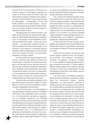 37
militando
La historia de los ferrocarriles en México no se
resume, aunque sí es un presagio, en aquella con-
cesión de la última etapa de Antonio López de
SantaAnna en el poder, consistente en la construc-
ción de un “camino de fierro” que cruzaría el Istmo
de Tehuantepec —comunicando el litoral del
Golfo de México con el del Pacífico—, bajo el
control del ejército de los Estados Unidos deAmé-
rica, cuyas tropas tendrían en todo el tiempo el
derecho de transitar la zona.
Presagio porque ese “camino de fierro” está
dentro de los proyectos de modernización englo-
bados en el Plan Puebla-Panamá que, de materiali-
zarse, no sólo partirá a nuestra República en dos,
sino que dejará del otro lado —junto con Centro-
américa— a un apreciable número de etnias, al
Ejército Zapatista de Liberación Nacional o a sus
sucesores y, por supuesto, a codiciadas riquezas
naturales, como los hidrocarburos, las selvas tropi-
cales, las corrientes fluviales y sus potenciales
energéticos, el uranio, etcétera.
Los ferrocarriles sirven para transportar mer-
cancías y personas; para abatir la economía de
autoconsumo y estimular la economía mercantil;
para ir del mercado local al regional y de ahí al
nacional; para impulsar la producción manufactu-
rera y ampliarla y para incrementar y diversificar
el consumo de bienes o servicios. La construcción
y el funcionamiento de los ferrocarriles represen-
taban, al entrar el siglo XX, la generación de la
mitad del ingreso per capita de los mexicanos.
Atodo esto hay que añadir un elemento sin el
que todo lo anterior carecería de sentido: los traba-
jadores. Si de los ferrocarriles hablamos, hable-
mos de los trabajadores ferrocarrileros.
Como otros de su clase —de la hoy desapare-
cida del lenguaje cotidiano y político-sociológico
y filosófico, clase trabajadora, obrera o proleta-
ria—, los ferrocarrileros mexicanos se organiza-
ron en sociedades mutualistas cuya finalidad
principal era ahorrar colectivamente para auxiliar
individualmente al socio que lo requiriese en casos
de enfermedad. Pero la relación originada en el tra-
bajo común conduce a algo más que a la solidari-
dad elemental; lleva a la identificación de
problemas no individuales, sino colectivos, comu-
nes, originados por lo que el patrón, el empresario,
el dueño, impone como reglas laborales sin tomar
en cuenta a los trabajadores, que son quienes tie-
nen que acatarlas hasta que descubren la trampa y
deciden luchar para salirse de ella.
Así, se dieron las tempranas huelgas de los
ferrocarrileros de la estación de Toluca en 1877
contra los capataces yanquis y la de los rieleros del
Ferrocarril Central a los que se obligaba a trabajar
después de la hora convenida. Los trabajadores lo
entendieron bien: a nuevas condiciones, nuevas
organizaciones. De las mutualidades se pasó a las
uniones y a los círculos y esa entonces llamada
“plebe intelectual” esparció peligrosas ideas con-
tra Porfirio Díaz y sus “científicos”, calificando al
régimen de “extranjerismo desmesurado”.
El 26 de mayo de 1911 por la noche, acom-
pañado del presidente del Ferrocarril Mexicano,
Porfirio Díaz subió al “carro pullman” del tren que
los transportó al puerto de Veracruz para abando-
nar el país.
A partir de ese momento, no sería uno, sino
muchos quienes viajarían en tren: “los de abajo”,
los de “la bola”, “los revoltosos”, “los pelados”,
“la plebe”, “los gañanes”, “los payos”, “la india-
da”, sin la compañía de ningún presidente de nin-
guna empresa ferrocarrilera. Y hasta vendría a
haberlos quienes dejaron de ser rieleros y decidie-
ron hacer el viaje cono revolucionarios. El más
renombrado de entre ellos, el por muchos motivos
temible Rodolfo Fierro.
Las concesiones a las empresas estadouni-
denses para que construyesen, manejasen y explo-
tasen los ferrocarriles dejaron secuelas
inesperadas. Los ferrocarrileros recibieron la
influencia directa de los gringos en dos sentidos:
Por un lado estaba la acentuada discriminación en
los salarios, en el otorgamiento de viviendas y en
los servicios médicos; muy por encima en favor de
los extranjeros de los que por esos y otros concep-
tos se otorgaba a los mexicanos. O, mejor dicho,
no les otorgaban porque, aparte de los salarios
hasta diez veces inferiores a los percibidos por los
extranjeros y del disfrute que tenían ellos de los
cargos de mayor responsabilidad administrativa,
de manejo de equipos complicados y de conoci-
mientos y responsabilidades tecnológicas, los
mexicanos eran relegados al desempeño de labo-
res secundarias, carecían de cualquier prestación.
Eso fue un aporte a la actitud en un principio de
 