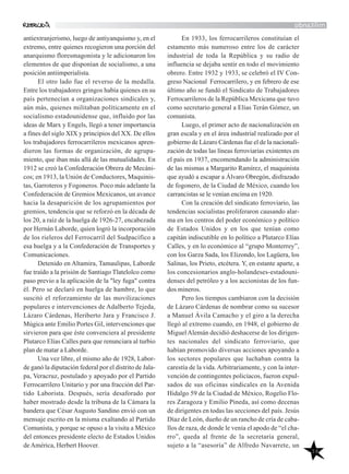 38
militando
En 1933, los ferrocarrileros constituían el
estamento más numeroso entre los de carácter
industrial de toda la República y su radio de
influencia se dejaba sentir en todo el movimiento
obrero. Entre 1932 y 1933, se celebró el IV Con-
greso Nacional Ferrocarrilero, y en febrero de ese
último año se fundó el Sindicato de Trabajadores
Ferrocarrileros de la República Mexicana que tuvo
como secretario general a Elías Terán Gómez, un
comunista.
Luego, el primer acto de nacionalización en
gran escala y en el área industrial realizado por el
gobierno de Lázaro Cárdenas fue el de la nacionali-
zación de todas las líneas ferroviarias existentes en
el país en 1937, encomendando la administración
de las mismas a Margarito Ramírez, el maquinista
que ayudó a escapar a Álvaro Obregón, disfrazado
de fogonero, de la Ciudad de México, cuando los
carrancistas se le venían encima en 1920.
Con la creación del sindicato ferroviario, las
tendencias socialistas proliferaron causando alar-
ma en los centros del poder económico y político
de Estados Unidos y en los que tenían como
capitán indiscutible en lo político a Plutarco Elías
Calles, y en lo económico al “grupo Monterrey”,
con los Garza Sada, los Elizondo, los Lagüera, los
Salinas, los Prieto, etcétera. Y, en estante aparte, a
los concesionarios anglo-holandeses-estadouni-
denses del petróleo y a los accionistas de los fun-
dos mineros.
Pero los tiempos cambiaron con la decisión
de Lázaro Cárdenas de nombrar como su sucesor
a Manuel Ávila Camacho y el giro a la derecha
llegó al extremo cuando, en 1948, el gobierno de
MiguelAlemán decidió deshacerse de los dirigen-
tes nacionales del sindicato ferroviario, que
habían promovido diversas acciones apoyando a
los sectores populares que luchaban contra la
carestía de la vida.Arbitrariamente, y con la inter-
vención de contingentes policíacos, fueron expul-
sados de sus oficinas sindicales en la Avenida
Hidalgo 59 de la Ciudad de México, Rogelio Flo-
res Zaragoza y Emilio Pineda, así como decenas
de dirigentes en todas las secciones del país. Jesús
Díaz de León, dueño de un rancho de cría de caba-
llos de raza, de donde le venía el apodo de “el cha-
rro”, queda al frente de la secretaría general,
sujeto a la “asesoría” de Alfredo Navarrete, un
antiextranjerismo, luego de antiyanquismo y, en el
extremo, entre quienes recogieron una porción del
anarquismo floresmagonista y le adicionaron los
elementos de que disponían de socialismo, a una
posición antiimperialista.
El otro lado fue el reverso de la medalla.
Entre los trabajadores gringos había quienes en su
país pertenecían a organizaciones sindicales y,
aún más, quienes militaban políticamente en el
socialismo estadounidense que, influido por las
ideas de Marx y Engels, llegó a tener importancia
a fines del siglo XIX y principios del XX. De ellos
los trabajadores ferrocarrileros mexicanos apren-
dieron las formas de organización, de agrupa-
miento, que iban más allá de las mutualidades. En
1912 se creó la Confederación Obrera de Mecáni-
cos; en 1913, la Unión de Conductores, Maquinis-
tas, Garroteros y Fogoneros. Poco más adelante la
Confederación de Gremios Mexicanos, un avance
hacia la desaparición de los agrupamientos por
gremios, tendencia que se reforzó en la década de
los 20, a raíz de la huelga de 1926-27, encabezada
por Hernán Laborde, quien logró la incorporación
de los rieleros del Ferrocarril del Sudpacífico a
esa huelga y a la Confederación de Transportes y
Comunicaciones.
Detenido en Altamira, Tamaulipas, Laborde
fue traído a la prisión de Santiago Tlatelolco como
paso previo a la aplicación de la "ley fuga" contra
él. Pero se declaró en huelga de hambre, lo que
suscitó el reforzamiento de las movilizaciones
populares e intervenciones de Adalberto Tejeda,
Lázaro Cárdenas, Heriberto Jara y Francisco J.
Múgica ante Emilio Portes Gil, intervenciones que
sirvieron para que éste convenciera al presidente
Plutarco Elías Calles para que renunciara al turbio
plan de matar a Laborde.
Una vez libre, el mismo año de 1928, Labor-
de ganó la diputación federal por el distrito de Jala-
pa, Veracruz, postulado y apoyado por el Partido
Ferrocarrilero Unitario y por una fracción del Par-
tido Laborista. Después, sería desaforado por
haber mostrado desde la tribuna de la Cámara la
bandera que César Augusto Sandino envió con un
mensaje escrito en la misma exaltando al Partido
Comunista, y porque se opuso a la visita a México
del entonces presidente electo de Estados Unidos
deAmérica, Herbert Hoover.
 