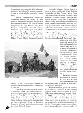 39
militando
instrumento de la presidencia de la República que,
en tiempos de Cárdenas, fue uno de los que enca-
bezaron las luchas contra los empresarios y contra
Calles.
Ese año de 1948 todavía no se creaba el Par-
tido Obrero Campesino Mexicano (POCM), pero
su núcleo representativo ya existía integrado por
Hernán Laborde, Miguel Ángel Velasco, Valentín
Campa, Consuelo Uranga, Máximo Correa, Pedro
Reséndiz, Juan Gallardo, Francisco Sánchez,
Guadalupe López, Vicente Ojeda, Ricardo Gue-
rra, Miguel Miriedas, Luciano Cedillo, Francisco
Leal Zamora, Rogelio Flores Zaragoza, Emilio
Pineda, Amós Salinas, Manuel Martínez, Luis
Chávez Orozco, Alberto Bremaunz, Demetrio
Vallejo y el autor de estas líneas, todos ellos
miembros del Comité Central de Acción Socialis-
ta Unificada.
Mientras tanto, el régimen alemanista reformó
el artículo 27 Constitucional, ampliando los lími-
tes de la “pequeña propiedad” para encubrir lati-
fundios y creando el “amparo agrario” para que los
latifundistas tuvieran más armas legales para evi-
tar ser afectados. Fue una contrarreforma agraria
que luego sería imitada y llevada a su clímax con
las nuevas “reformas” constitucionales impuestas
por el señor Salinas de Gortari.
Lombardo Toledano, Enrique Ramírez y
Ramírez, Rafael Carrillo, Luis Torres, al lado de
Dionisio Encinas, Jorge Fernández Anaya, Carlos
Sánchez Cárdenas y Fernando Granados Cortés
(los cuatro últimos del Partido Comunista), asu-
mieron la defensa de esos actos del gobierno de
Miguel Alemán, aduciendo que se creaban nuevas
condiciones legales para impulsar la reforma agra-
ria y que interrumpir la producción de cualquiera
de las ramas de la industria petrolera equivalía a
ayudar a desbrozar el camino para el retorno de las
empresas imperialistas.
Las reformas al artículo 27 pronto presiona-
ron y en todas direcciones a la economía nacional.
La imposición de Fernando Amilpa en la Secre-
taría General de la CTM,
condujo a la separación del
sindicato ferrocarrilero de
esa central y a la creación
de la Central Única de Tra-
bajadores (CUT). La inter-
vención del ejército contra
los petroleros en Azcapo-
zalco presentó como “nor-
mal” —con los medios
periodísticos justificando
el suceso— el “charrazo”
del 24 de octubre de 1948,
con militares disfrazados
de civiles y con decenas de
auténticos agentes policía-
cos.
La ofensiva contra los
“conspiradores comunis-
tas” iba en serio. Se trataba
de expulsarlos de todos los
sindicatos y de todas las centrales de trabajadores,
ferrocarrileros por delante.
Y siguieron mineros, petroleros, telefonis-
tas, electricistas, azucareros, etcétera, quedando
pequeños núcleos en la industria hulera, ya fun-
dado el Partido Obrero-Campesino; en la de texti-
les del DF y en Veracruz junto a los estibadores
incorporados al recién fundado Partido Popular,
el de “nuevo tipo” anunciado por Lombardo,
cuya organización quedó a cargo de cuadros del
Partido Comunista que nunca retornaron al gru-
po dirigido por Encinas, lo mismo que los del
La Realidad, Chiapas, octubre de 1995 YURIRIA PANTOJA MILLÁN
 