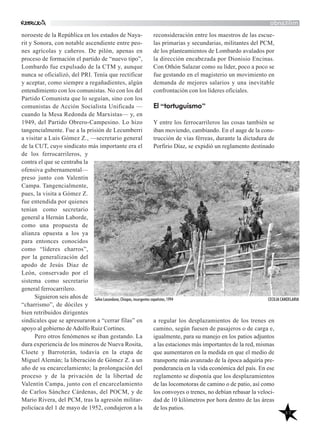 40
militando
reconsideración entre los maestros de las escue-
las primarias y secundarias, militantes del PCM,
de los planteamientos de Lombardo avalados por
la dirección encabezada por Dionisio Encinas.
Con Othón Salazar como su líder, poco a poco se
fue gestando en el magisterio un movimiento en
demanda de mejores salarios y una inevitable
confrontación con los líderes oficiales.
El “tortuguismo”
Y entre los ferrocarrileros las cosas también se
iban moviendo, cambiando. En el auge de la cons-
trucción de vías férreas, durante la dictadura de
Porfirio Díaz, se expidió un reglamento destinado
a regular los desplazamientos de los trenes en
camino, según fuesen de pasajeros o de carga e,
igualmente, para su manejo en los patios adjuntos
a las estaciones más importantes de la red, mismas
que aumentaron en la medida en que el medio de
transporte más avanzado de la época adquiría pre-
ponderancia en la vida económica del país. En ese
reglamento se disponía que los desplazamientos
de las locomotoras de camino o de patio, así como
los convoyes o trenes, no debían rebasar la veloci-
dad de 10 kilómetros por hora dentro de las áreas
de los patios.
noroeste de la República en los estados de Naya-
rit y Sonora, con notable ascendiente entre peo-
nes agrícolas y cañeros. De pilón, apenas en
proceso de formación el partido de “nuevo tipo”,
Lombardo fue expulsado de la CTM y, aunque
nunca se oficializó, del PRI. Tenía que rectificar
y aceptar, como siempre a regañadientes, algún
entendimiento con los comunistas. No con los del
Partido Comunista que lo seguían, sino con los
comunistas de Acción Socialista Unificada —
cuando la Mesa Redonda de Marxistas— y, en
1949, del Partido Obrero-Campesino. Lo hizo
tangencialmente. Fue a la prisión de Lecumberri
a visitar a Luis Gómez Z., —secretario general
de la CUT, cuyo sindicato más importante era el
de los ferrocarrileros, y
contra el que se centraba la
ofensiva gubernamental—
preso junto con Valentín
Campa. Tangencialmente,
pues, la visita a Gómez Z.
fue entendida por quienes
tenían como secretario
general a Hernán Laborde,
como una propuesta de
alianza opuesta a los ya
para entonces conocidos
como “líderes charros”,
por la generalización del
apodo de Jesús Díaz de
León, conservado por el
sistema como secretario
general ferrocarrilero.
Siguieron seis años de
“charrismo”, de dóciles y
bien retribuidos dirigentes
sindicales que se apresuraron a “cerrar filas” en
apoyo al gobierno deAdolfo Ruiz Cortines.
Pero otros fenómenos se iban gestando. La
dura experiencia de los mineros de Nueva Rosita,
Cloete y Barroterán, todavía en la etapa de
Miguel Alemán; la liberación de Gómez Z. a un
año de su encarcelamiento; la prolongación del
proceso y de la privación de la libertad de
Valentín Campa, junto con el encarcelamiento
de Carlos Sánchez Cárdenas, del POCM, y de
Mario Rivera, del PCM, tras la agresión militar-
policíaca del 1 de mayo de 1952, condujeron a la
Selva Lacandona, Chiapas, insurgentes zapatistas, 1994 CECILIA CANDELARIA
 