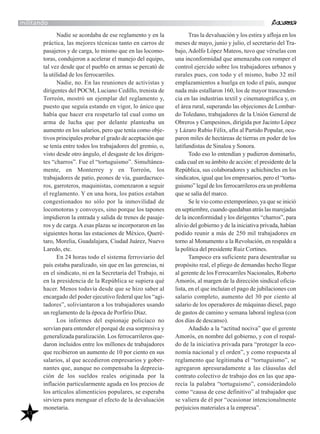 41
militando
Nadie se acordaba de ese reglamento y en la
práctica, las mejores técnicas tanto en carros de
pasajeros y de carga, lo mismo que en las locomo-
toras, condujeron a acelerar el manejo del equipo,
tal vez desde que el pueblo en armas se percató de
la utilidad de los ferrocarriles.
Nadie, no. En las reuniones de activistas y
dirigentes del POCM, Luciano Cedillo, trenista de
Torreón, mostró un ejemplar del reglamento y,
puesto que seguía estando en vigor, lo único que
había que hacer era respetarlo tal cual como un
arma de lucha que por delante planteaba un
aumento en los salarios, pero que tenía como obje-
tivos principales probar el grado de aceptación que
se tenía entre todos los trabajadores del gremio, o,
visto desde otro ángulo, el desgaste de los dirigen-
tes “charros”. Fue el “tortuguismo”. Simultánea-
mente, en Monterrey y en Torreón, los
trabajadores de patio, peones de vía, guardacruce-
ros, garroteros, maquinistas, comenzaron a seguir
el reglamento. Y en una hora, los patios estaban
congestionados no sólo por la inmovilidad de
locomotoras y convoyes, sino porque los tapones
impidieron la entrada y salida de trenes de pasaje-
ros y de carga.Aesas plazas se incorporaron en las
siguientes horas las estaciones de México, Queré-
taro, Morelia, Guadalajara, Ciudad Juárez, Nuevo
Laredo, etc.
En 24 horas todo el sistema ferroviario del
país estaba paralizado, sin que en las gerencias, ni
en el sindicato, ni en la Secretaría del Trabajo, ni
en la presidencia de la República se supiera qué
hacer. Menos todavía desde que se hizo saber al
encargado del poder ejecutivo federal que los “agi-
tadores”, soliviantaron a los trabajadores usando
un reglamento de la época de Porfirio Díaz.
Los informes del espionaje policíaco no
servían para entender el porqué de esa sorpresiva y
generalizada paralización. Los ferrocarrileros que-
daron incluidos entre los millones de trabajadores
que recibieron un aumento de 10 por ciento en sus
salarios, al que accedieron empresarios y gober-
nantes que, aunque no compensaba la deprecia-
ción de los sueldos reales originada por la
inflación particularmente aguda en los precios de
los artículos alimenticios populares, se esperaba
sirviera para menguar el efecto de la devaluación
monetaria.
Tras la devaluación y los estira y afloja en los
meses de mayo, junio y julio, el secretario del Tra-
bajo, Adolfo López Mateos, tuvo que vérselas con
una inconformidad que amenazaba con romper el
control ejercido sobre los trabajadores urbanos y
rurales pues, con todo y el mismo, hubo 32 mil
emplazamientos a huelga en todo el país, aunque
nada más estallaron 160, los de mayor trascenden-
cia en las industrias textil y cinematográfica y, en
el área rural, superando las objeciones de Lombar-
do Toledano, trabajadores de la Unión General de
Obreros y Campesinos, dirigida por Jacinto López
y Lázaro Rubio Félix, afín al Partido Popular, ocu-
paron miles de hectáreas de tierras en poder de los
latifundistas de Sinaloa y Sonora.
Todo eso lo entendían y pudieron dominarlo,
cada cual en su ámbito de acción: el presidente de la
República, sus colaboradores y achichincles en los
sindicatos, igual que los empresarios, pero el “tortu-
guismo” legal de los ferrocarrileros era un problema
que se salía del marco.
Se le vio como extemporáneo, ya que se inició
en septiembre, cuando quedaban atrás las marejadas
de la inconformidad y los dirigentes “charros”, para
alivio del gobierno y de la iniciativa privada, habían
podido reunir a más de 250 mil trabajadores en
torno al Monumento a la Revolución, en respaldo a
la política del presidente Ruiz Cortines.
Tampoco era suficiente para desentrañar su
propósito real, el pliego de demandas hecho llegar
al gerente de los Ferrocarriles Nacionales, Roberto
Amorós, al margen de la dirección sindical oficia-
lista, en el que incluían el pago de jubilaciones con
salario completo, aumento del 30 por ciento al
salario de los operadores de máquinas diesel, pago
de gastos de camino y semana laboral inglesa (con
dos días de descanso).
Añadido a la “actitud nociva” que el gerente
Amorós, en nombre del gobierno, y con el respal-
do de la iniciativa privada para “proteger la eco-
nomía nacional y el orden”, y como respuesta al
reglamento que legitimaba el “tortuguismo”, se
agregaron apresuradamente a las cláusulas del
contrato colectivo de trabajo dos en las que apa-
recía la palabra “tortuguismo”, considerándolo
como “causa de cese definitivo” al trabajador que
se valiera de él por “ocasionar intencionalmente
perjuicios materiales a la empresa”.
 