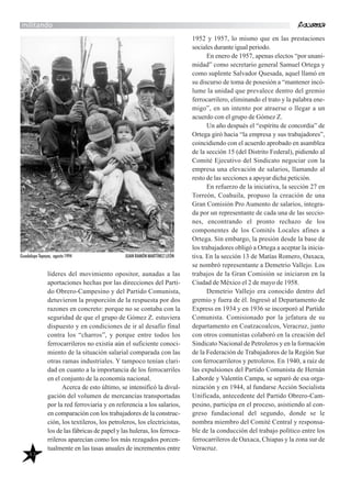 43
militando
líderes del movimiento opositor, aunadas a las
aportaciones hechas por las direcciones del Parti-
do Obrero-Campesino y del Partido Comunista,
detuvieron la proporción de la respuesta por dos
razones en concreto: porque no se contaba con la
seguridad de que el grupo de Gómez Z. estuviera
dispuesto y en condiciones de ir al desafío final
contra los “charros”, y porque entre todos los
ferrocarrileros no existía aún el suficiente conoci-
miento de la situación salarial comparada con las
otras ramas industriales. Y tampoco tenían clari-
dad en cuanto a la importancia de los ferrocarriles
en el conjunto de la economía nacional.
Acerca de esto último, se intensificó la divul-
gación del volumen de mercancías transportadas
por la red ferroviaria y en referencia a los salarios,
en comparación con los trabajadores de la construc-
ción, los textileros, los petroleros, los electricistas,
los de las fábricas de papel y las huleras, los ferroca-
rrileros aparecían como los más rezagados porcen-
tualmente en las tasas anuales de incrementos entre
1952 y 1957, lo mismo que en las prestaciones
sociales durante igual periodo.
En enero de 1957, apenas electos “por unani-
midad” como secretario general Samuel Ortega y
como suplente Salvador Quesada, aquel llamó en
su discurso de toma de posesión a “mantener incó-
lume la unidad que prevalece dentro del gremio
ferrocarrilero, eliminando el trato y la palabra ene-
migo”, en un intento por atraerse o llegar a un
acuerdo con el grupo de Gómez Z.
Un año después el “espíritu de concordia” de
Ortega giró hacia “la empresa y sus trabajadores”,
coincidiendo con el acuerdo aprobado en asamblea
de la sección 15 (del Distrito Federal), pidiendo al
Comité Ejecutivo del Sindicato negociar con la
empresa una elevación de salarios, llamando al
resto de las secciones a apoyar dicha petición.
En refuerzo de la iniciativa, la sección 27 en
Torreón, Coahuila, propuso la creación de una
Gran Comisión Pro Aumento de salarios, integra-
da por un representante de cada una de las seccio-
nes, encontrando el pronto rechazo de los
componentes de los Comités Locales afines a
Ortega. Sin embargo, la presión desde la base de
los trabajadores obligó a Ortega a aceptar la inicia-
tiva. En la sección 13 de Matías Romero, Oaxaca,
se nombró representante a Demetrio Vallejo. Los
trabajos de la Gran Comisión se iniciaron en la
Ciudad de México el 2 de mayo de 1958.
Demetrio Vallejo era conocido dentro del
gremio y fuera de él. Ingresó al Departamento de
Express en 1934 y en 1936 se incorporó al Partido
Comunista. Comisionado por la jefatura de su
departamento en Coatzacoalcos, Veracruz, junto
con otros comunistas colaboró en la creación del
Sindicato Nacional de Petroleros y en la formación
de la Federación de Trabajadores de la Región Sur
con ferrocarrileros y petroleros. En 1940, a raíz de
las expulsiones del Partido Comunista de Hernán
Laborde y Valentín Campa, se separó de esa orga-
nización y en 1944, al fundarse Acción Socialista
Unificada, antecedente del Partido Obrero-Cam-
pesino, participa en el proceso, asistiendo al con-
greso fundacional del segundo, donde se le
nombra miembro del Comité Central y responsa-
ble de la conducción del trabajo político entre los
ferrocarrileros de Oaxaca, Chiapas y la zona sur de
Veracruz.
Guadalupe Tepeyac, agosto 1994 JUAN RAMÓN MARTÍNEZ LEÓN
 