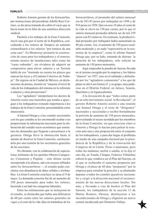 44
militando
ferrocarrileros, el promedio del salario mensual
era de 583.83 pesos por trabajador en 1948 y de
916 pesos en 1958. Que en esos 10 años el costo de
la vida se elevó en 150 por ciento, por lo que el
salario mensual promedio debería ser de mil 259
pesos con 83 centavos. En contraste, la productivi-
dad promedio por trabajador había aumentado en
80 por ciento. Así, el aumento de 350 pesos resul-
taba moderado y en nada “repercutiría en la eco-
nomía de la empresa”, como lo afirmó Samuel
Ortega que, por su lado, tratando de distraer la
atención de los trabajadores, sólo solicitó un
aumento de 150 pesos mensuales.
Aquí empezaba la prueba de fuerzas llevada
no al terreno escogido por la empresa y los líderes
“charros” en 1957, sino en el señalado y delimita-
do por los “agitadores comunistas” a los que de
plano se alió Luis Gómez Z. y su grupo, muy pode-
roso en el Distrito Federal, en Jalisco, Sonora,
Querétaro y enAguascalientes.
A la invocación de que “todos somos parte
de un solo movimiento social: la Revolución”, el
gerente Roberto Amorós asistió a una reunión
con Samuel Ortega y el resto de “dirigentes”
nacionales y seccionales y recibió formalmente
la petición de aumento de 150 pesos mensuales,
aprovechando el receso acordado por los miembros
de la Gran Comisión, sin que estuviese claro si
Amorós y Ortega lo hacían para pulsar la reac-
ción ante una y otra proposición entre el conjunto
de los trabajadores, o para dar largas al problema
en medio de una campaña electoral por la presi-
dencia de la República y de la renovación del
Congreso de la Unión. Peras o manzanas, pero
todas las mañanas; melón o sandía, te lo dije el
otro día, en Tonalá, Chiapas, Federico Villalobos
esbozó lo que vendría a ser el Plan del Sureste, en
el que se rechazaba el aumento propuesto por
Ortega y el plazo de 60 días “propuesto” por la
empresa para estudiar la petición y se planteaba
deponer a todos los comités ejecutivos secciona-
les y exigir a la dirección nacional el reconoci-
miento de las nuevas direcciones locales. Sin
más, y llevando a vías de hechos el Plan del
Sureste, los trabajadores de la sección 13 de
Matías Romero, Oaxaca, destituyeron a los
incondicionales de Ortega y eligieron un nuevo
comité encabezado por Demetrio Vallejo.
Roberto Amorós gerente de los ferrocarriles,
por instrucciones del presidente Adolfo Ruiz Cor-
tines, se dio prisa tratando de cubrir el vacío que se
hacía notar en la falta de una auténtica dirección
sindical.
Paralela a los trabajos de la Gran Comisión,
inició una gira por el norte de la República, con-
cediendo a los rieleros de Tampico un aumento
extraordinario a los salarios “por tratarse de una
zona cara”. En Monterrey prometió la construc-
ción de casas para los trabajadores y el remoza-
miento técnico de instalaciones tales como las
“casas redondas”, sin olvidarse de adquirir un
compromiso para elevar salarios y en Torreón
habló de eso “teniendo en cuenta los plazos que
marcan las leyes y el Contrato Colectivo de Traba-
jo”. De regreso en la Ciudad de México, en decla-
raciones de prensa, insistió en “mejorar el nivel de
vida de los trabajadores del sistema en lo referente
a salarios y otras prestaciones”.
Los “agitadores” interpretaron los decires de
Amorós como una maniobra que tendía a apaci-
guar a los trabajadores restando importancia a los
trabajos de la Gran Comisión, presentándola como
innecesaria.
A Samuel Ortega y a los comités seccionales
con los que contaba se les encomendó ocultar o no
proporcionar la información necesaria para la ela-
boración del estudio socio-económico que susten-
tara las demandas que llegaran a presentarse a la
gerencia. Ortega llevó la obstrucción hasta el
intento de disolver la Gran Comisión, sustituyén-
dola por una reunión de los secretarios generales
de las secciones.
No obstante, con la colaboración de especia-
listas militantes de los partidos Obrero-Campesi-
no, Comunista y Popular —éste último recién
incorporado a la alianza, aún con escasos afiliados
entre los ferrocarrileros—, el estudio pudo con-
cluirse con abundancia de datos sólidos e irrefuta-
bles. La Gran Comisión concluyó su tarea el 9 de
mayo. La demanda concreta fue de un aumento de
350 pesos mensuales para todos los rieleros,
haciendo a un lado las categorías laborales.
Entre las estimaciones que se incluyeron en
el estudio, se destacaba que había una diferencia
de 60 por ciento entre los salarios generales en
vigor y el costo de la vida. Que en tratándose de los
 