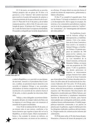 45
militando
El 11 de junio, en asamblea de su sección,
Vallejo propuso dar un plazo de 10 días a la
gerencia y a los “charros” del comité nacional
para resolver el asunto del aumento de salarios y
el reconocimiento de la nueva directiva de la sec-
ción 13. Plazo del 16 al 25 de junio y, de no haber
respuesta positiva, abrir el día 26 una serie esca-
lonada de paros. El primero de 2 horas, agregan-
do 2 cada día hasta tener la respuesta demandada.
El acuerdo se telegrafió por la red de despachadores
a toda la República y se convirtió en una deman-
da nacional. Amorós o el presidente Ruiz Corti-
nes, o ambos, no prestaron mayor atención a ese
acuerdo ni tampoco Ortega y sus asociados,
aferrándose al mutuo compromiso de tener una
resolución a la cuestión de los salarios hasta el
22 de julio, es decir, pasadas las elecciones fede-
rales.
Vallejo y otros delegados recorrieron distin-
tas partes del país sin romper todavía de lleno con
la empresa ni con Ortega, pero sin renunciar al
acuerdo de los paros escalonados.
A las 10 de la mañana del día 26 de junio, ni
un minuto más ni uno menos, conforme a los
husos horarios que regulan el paso del sol en la
República, se inició el paro. Duró exactamente 2
horas y fue acatado lo mismo en talleres, en
patios, en estaciones, en trenes en los caminos y
en oficinas. El enojo alteró en esas dos horas el
estado de ánimo de empresarios, gobernantes y
líderes oficialistas.
El día 27 se cumplió el segundo paro. Esta
vez de 4 horas.Yel enojo se trastocó a su vez en ira
y en desesperación. Salvo aguja en un pajar, las
noticias y los comentarios periodísticos expresa-
ron la ira de los empresarios contra los “rojillos”,
los “comunistas”, los “intransigentes del trastorno
del orden público”.
En el gobierno, la acti-
tud de Amorós reflejó la
desesperación y el debilita-
miento. Citó a los miem-
bros de la Gran Comisión e
hizo asistir a la reunión a
Samuel Ortega y a Guiller-
mo Velasco. El gerente pro-
puso un aumento de 180
pesos en los salarios, res-
paldado por Ortega y Velas-
co. Los miembros de la
Gran Comisión, en boca de
Demetrio Vallejo, reviraron
con una propuesta de 250
pesos. Y allí se quedaron;
las demás peticiones ni
siquiera se mencionaron
porque Amorós hizo saber
a los de la Gran Comisión
que el presidente Ruiz Cortines deseaba entrevis-
tarse con ellos antes de la realización de las elec-
ciones federales del 4 de julio. El 28 de junio,
mientras transcurría el paro con duración de 6
horas, miles de ferrocarrileros, acompañados de
maestros del Movimiento Revolucionario del
Magisterio encabezados por Othón Salazar, por
petroleros, tranviarios y estudiantes intentaron
marchar de Buenavista al Zócalo, pero fueron
interceptados por contingentes policíacos, produ-
ciéndose feroces enfrentamientos. El doble juego:
pláticas-represión comenzaba a ser puesto en
práctica por el gobierno, según lo habían previsto
los dirigentes sindicales y políticos del movimien-
to. Ningún medio de comunicación informó del
zafarrancho.
El 29 de junio ocho; el 30, diez horas de paro.
Itinerarios y horarios de trenes de pasajeros y de
La Realidad, Chiapas, agosto 1999 TIM RUSSO
 