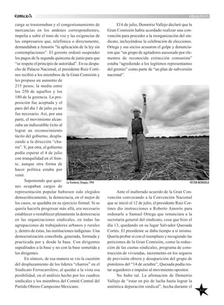 46
El 6 de julio, Demetrio Vallejo declaró que la
Gran Comisión había acordado realizar una con-
vención para proceder a la reorganización del sin-
dicato, incluyéndose la celebración de elecciones.
Ortega y sus socios acusaron el golpe y denuncia-
ron que “un grupo de agitadores asesorado por ele-
mentos de reconocida extracción comunista”
estaba “agrediendo a los legítimos representantes
del gremio” como parte de “un plan de subversión
nacional”.
Ante el inalterado acuerdo de la Gran Con-
vención convocando a la Convención Nacional
que se inició el 12 de julio, el presidente Ruiz Cor-
tines dio instrucciones a Roberto Amorós para
ordenarle a Samuel Ortega que renunciara a la
secretaría general del sindicato, cosa que hizo el
día 13, quedando en su lugar Salvador Quesada
Cortés. El presidente se daba tiempo a sí mismo.
Quería probar si con el reemplazo y recogiendo las
peticiones de la Gran Comisión, como la reduc-
ción de las cuotas sindicales, programa de cons-
trucción de viviendas, incremento en los seguros
de previsión obrera y desaparición del grupo de
pistoleros del “14 de octubre”, Quesada podía res-
tar seguidores e impulso al movimiento opositor.
No hubo tal. La afirmación de Demetrio
Vallejo de “estar en pie de lucha hasta lograr la
auténtica depuración sindical”, hecha durante el
militando
carga se trastornaban y el congestionamiento de
mercancías en los andenes correspondientes,
impelía a subir el tono de voz y las exigencias de
los empresarios que, telefónica o directamente,
demandaban a Amorós “la aplicación de la ley sin
contemplaciones”. El gerente ordenó suspender
los pagos de la segunda quincena de junio para que
“se respete el principio de autoridad”. En su despa-
cho de Palacio Nacional, el presidente Ruiz Corti-
nes recibió a los miembros de la Gran Comisión y
les propuso un aumento de
215 pesos; la media entre
los 250 de aquellos y los
180 de la gerencia. La pro-
posición fue aceptada y el
paro del día 1 de julio ya no
fue necesario. Así, por una
parte, el movimiento alcan-
zaba un indiscutible éxito al
lograr un reconocimiento
tácito del gobierno, despla-
zando a la dirección “cha-
rra”. Y, por otra, el gobierno
podía esperar el 4 de julio
con tranquilidad en el fren-
te, aunque otra forma de
hacer política estaba por
venir.
Suponiendo que quie-
nes ocupaban cargos de
representación popular hubiesen sido elegidos
democráticamente, la democracia, en el mejor de
los casos, se quedaba en su ejercicio formal. Si se
quería hacerla progresar más allá, era necesario
establecer o restablecer plenamente la democracia
en las organizaciones sindicales, en todas las
agrupaciones de trabajadores urbanos y rurales
y, dentro de éstas, las instituciones indígenas. Una
democratización concebida, generada, formada y
practicada por y desde la base. Con dirigentes
supeditados a la base y no con la base sometida a
los dirigentes.
En síntesis, de esa manera se vio la cuestión
del desplazamiento de los líderes “charros” en el
Sindicato Ferrocarrilero, al quedar a la vista esa
posibilidad, en el análisis hecho por los cuadros
sindicales y los miembros del Comité Central del
Partido Obrero Campesino Mexicano.
La Trinitaria, Chiapas, 1994 VÍCTOR MENDIOLA
 