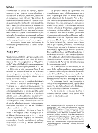 48
El gobierno carecía de argumentos para
negar el aumento a esos trabajadores, puesto que lo
había aceptado para todos los demás. A trabajo
igual, salario igual. Así de sencillo. Pero la direc-
ción del sindicato aparentemente perdió el control.
Mientras se negociaba un arreglo, los trabajadores
de esas líneas y los del Ferrocarril del Sureste se
fueron a la huelga el 25 de marzo. Las pláticas se
prolongaron estérilmente hasta el día 28 y enton-
ces, en todo el país, entró en acción el ejército. Los
primeros en ser detenidos fueron Demetrio Vallejo
y Hugo Ponce de León. Siguieron cientos, miles,
hasta sumar 25 mil. El paro, la huelga generalizada
fue declarada ese día 28 y continuó hasta el 13 de
abril en que se levantó, atendiendo a un llamado de
Gilberto Rojo, secretario de organización que
había eludido la persecución policíaca escondién-
dose en el domicilio de Luz Ofelia Guardiola y el
autor de este escrito en la calle delApartado núme-
ro 33. Su llamado se hizo público tras una reunión
con dirigentes de los partidos Obrero-Campesino
y Comunista. El Popular se marginó, se puede
decir que a tiempo para él.
En el trasfondo de ese movimiento, de los
paros, de las huelgas, quedaba la idea que permeó
la conducta de los dirigentes ferrocarrileros mili-
tantes del Partido Obrero-Campesino y de los diri-
gentes de esa agrupación: desarrollar entre los
trabajadores una conciencia de lucha por el poder.
De algún modo,Adolfo López Mateos dijo la
verdad cuando le planteó a Jacinto López el 30 de
marzo: “Lo que Vallejo, Campa y los demás quie-
ren, es destituirme, acabar con mi gobierno”.
No tan pronto, tal vez no era a él. Pero el
propósito era llegar al poder. Lograr que los traba-
jadores se hicieran del poder.
Nota: Edmundo Jardón Arzate fue dirigente de Acción Socia-
lista Unificada y del Partido Obrero Campesino Mexicano
(POCM). Militó luego en el Partido Comunista, en el Movi-
miento de Acción y Unidad Socialista y en el Partido Socialis-
ta Unificado de México, por el cual fue diputado federal. Fue
director del periódico Noviembre, del POCM. Dio a conocer
en la prensa, para obligar al gobierno a cumplir lo pactado, la
plática secreta entre Demetrio Vallejo y el gerente de los ferro-
carriles, Roberto Amorós. Reportero y artículista en diarios y
revistas, fue el primer director de la agencia de noticias Prensa
Latina en México entre 1959 y 1966 y el último de la revista
Política en 1967.
militando
compensasen los costos del servicio, dejasen
ganancia a la red y no como ocurría subsidiando a
esos sectores en perjuicio, entre otros, de millones
de campesinos en un extremo y de millones de
consumidores urbanos en el otro. Las tarifas fija-
das para minerales y metaloides también deberían
ser revisadas, pues prácticamente, si los concesio-
narios de las minas en su mayoría extranjeros
explotaban de muy diversas maneras a los trabaja-
dores, empezando por los salarios, también explo-
taban a los ferrocarrileros aprovechando las líneas
ferroviarias como si fueran de su propiedad, por-
que lo que pagaban por el servicio era un regalo.
Argumentos como esos molestaban lo
mismo a los gobernantes que a la llamada iniciati-
va privada.
Vino el error
Quizá exactamente dónde y por qué, ni gobierno ni
empresa sabrían decirlo, pero en los dos últimos
meses de 1958 y los dos primeros de 1959, se “res-
piraba” la inestabilidad política amenazadoramen-
te. Fidel Velázquez, dirigente principal de la CTM
y el BUO, entró al quite y se puso al frente de una
demanda por aumento de salarios. No se deseaba
que los dirigentes ferrocarrileros encabezaran un
llamamiento que de seguro podía rebasar a Veláz-
quez y a todos los “buistas”.
En postrer arreglo, el presidente Ruiz Corti-
nes concilió la demanda enarbolada por Fidel
Velázquez con el capricho de los empresarios y se
evitó que la nueva corriente sindical democrática
entrase en acción, pero no impidió que ésta, apenas
rindió protesta como presidente de la República
Adolfo López Mateos, plantease una nueva revi-
sión de los contratos colectivos de trabajo, tenien-
do en la gerencia de los Ferrocarriles Nacionales
de México a Benjamín Méndez. La demanda con-
sistía en un incremento del 16.6 por ciento a los
salarios acordados en 1958.
Las negociaciones, iniciadas a fines de
enero, se prolongaron hasta la madrugada del 25
de febrero, llegándose a un acuerdo en el que se
aceptaba el porcentaje propuesto por el sindicato,
pero quedaron fuera los trabajadores de las líneas
del Pacífico, Mexicano y Terminal de Veracruz.
Vino el error.
 