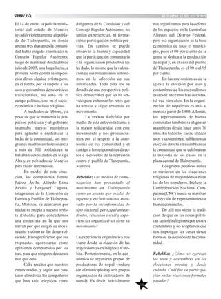 noticiasdelarebeldía
50
El 14 de enero la policía minis-
terial del estado de Morelos
invadió violentamente el pobla-
do de Tlalnepantla, en donde
apenas tres días antes la comuni-
dad había elegido e instalado su
Consejo Popular Autónomo
luego de mantener, desde el 6 de
julio de 2003, una larga lucha, a
primera vista contra la imposi-
ción de un alcalde priísta pero,
en el fondo, por el respeto a los
usos y costumbres democráticos
tradicionales, no sólo en el
campo político, sino en el socio-
económico e incluso religioso.
A mediados de febrero, y a
pesar de que se mantenía la ocu-
pación policíaca y el gobierno
intentaba nuevas maniobras
para aplastar o mediatizar la
lucha de la comunidad, sus inte-
grantes mantenían la resistencia
y más de 500 pobladores se
hallaban desplazados en Milpa
Alta y en poblados de Morelos
para eludir la represión.
En medio de esta situa-
ción, los compañeros Benito
Juárez Ávila, Alfredo Lima
Zavala y Benyosef Laguna,
integrantes de la Comisión de
Barrios y Pueblos de Tlalnepan-
tla, Morelos, se acercaron por
iniciativa propia a nuestra revis-
ta Rebeldía para concedernos
una entrevista en la que nos
narran por qué surgió su movi-
miento y cómo se fue desenvol-
viendo. Ellos prefirieron que sus
respuestas aparecieran como
opiniones compartidas por los
tres, para que ninguno destacara
más que otro.
Cabe resaltar que nuestros
entrevistados, y según nos con-
taron el resto de los compañeros
que han sido elegidos como
dirigentes de la Comisión y del
Consejo Popular Autónomo, no
tenían experiencias, ni forma-
ción o participación política pre-
vias. En cambio se puede
observar la fuerza y capacidad
que la participación comunitaria
y la organización productiva les
ha dado, lo mismo que la valora-
ción de sus mecanismos autóno-
mos en la selección de sus
autoridades. Todo esto los ha
dotado de una perspectiva polí-
tica democrática que les ha ser-
vido para enfrentar los retos que
ha tenido y sigue teniendo su
movimiento.
La revista Rebeldía por
medio de esta entrevista llama a
la mayor solidaridad con este
movimiento y nos pronuncia-
mos por el respeto a la auto-
nomía de esa comunidad y el
castigo a los responsables direc-
tos e indirectos de la represión
contra el pueblo de Tlanepantla,
Morelos.
Rebeldía: Los medios de comu-
nicación han presentado el
movimiento en Tlalnepantla
como un asunto que estalló de
repente y exclusivamente moti-
vado por la inconformidad de
tipo electoral, pero ¿qué antece-
dentes, situación social y expe-
riencias organizativas tiene su
movimiento?
La experiencia organizativa nos
viene desde la elección de las
mayordomías en la Iglesia Cató-
lica. Posteriormente, en lo eco-
nómico se organizan grupos de
productores de nopal verdura
(en el municipio hay seis grupos
organizados de cultivadores de
nopal). Es decir, inicialmente
nos organizamos para la defensa
de los espacios en la Central de
Abastos del Distrito Federal,
pero esa organización es la base
económica de todo el munici-
pio, pues el 80 por ciento de la
gente se dedica a la producción
de nopal y, en el caso del pueblo
de Tlalnepantla, es el 90 o el 95
por ciento.
En las mayordomías de la
iglesia la elección por usos y
costumbres de los mayordomos
es desde hace muchas décadas,
tal vez cien años. En la organi-
zación de nopaleros es más o
menos a partir de 1980.Además,
los representantes de bienes
comunales también se eligen en
asambleas desde hace unos 70
años. En todos los casos, al decir
usos y costumbres, hablamos de
elección directa en asambleas de
la comunidad que se celebran en
la mayoría de los casos en la
plaza central de Tlalnepantla.
Los grupos políticos nunca
se metieron en las elecciones
religiosas de mayordomos ni en
las de los nopaleros. Incluso la
Confederación Nacional Cam-
pesina (CNC) nunca se metió en
la elección de representantes de
bienes comunales.
De allí nos viene la tradi-
ción de que en las cosas políti-
cas también elegimos por usos y
costumbres y no aceptamos que
nos impongan las cosas desde
fuera de la decisión de la comu-
nidad.
Rebeldía: ¿Cómo se ejercían
los usos y costumbres en las
elecciones previas y desde
cuándo. Cuál fue su participa-
ción en las elecciones formales
pasadas?
 