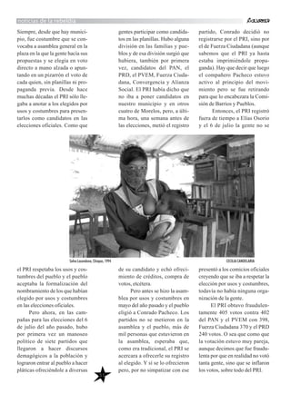 51
Siempre, desde que hay munici-
pio, fue costumbre que se con-
vocaba a asamblea general en la
plaza en la que la gente hacía sus
propuestas y se elegía en voto
directo a mano alzada o apun-
tando en un pizarrón el voto de
cada quien, sin planillas ni pro-
paganda previa. Desde hace
muchas décadas el PRI sólo lle-
gaba a anotar a los elegidos por
usos y costumbres para presen-
tarlos como candidatos en las
elecciones oficiales. Como que
el PRI respetaba los usos y cos-
tumbres del pueblo y el pueblo
aceptaba la formalización del
nombramiento de los que habían
elegido por usos y costumbres
en las elecciones oficiales.
Pero ahora, en las cam-
pañas para las elecciones del 6
de julio del año pasado, hubo
por primera vez un manoseo
político de siete partidos que
llegaron a hacer discursos
demagógicos a la población y
lograron entrar al pueblo a hacer
pláticas ofreciéndole a diversas
gentes participar como candida-
tos en las planillas. Hubo alguna
división en las familias y pue-
blos y de esa división surgió que
hubiera, también por primera
vez, candidatos del PAN, el
PRD, el PVEM, Fuerza Ciuda-
dana, Convergencia y Alianza
Social. El PRI había dicho que
no iba a poner candidatos en
nuestro municipio y en otros
cuatro de Morelos, pero, a últi-
ma hora, una semana antes de
las elecciones, metió el registro
de su candidato y echó ofreci-
miento de créditos, compra de
votos, etcétera.
Pero antes se hizo la asam-
blea por usos y costumbres en
mayo del año pasado y el pueblo
eligió a Conrado Pacheco. Los
partidos no se metieron en la
asamblea y el pueblo, más de
mil personas que estuvieron en
la asamblea, esperaba que,
como era tradicional, el PRI se
acercara a ofrecerle su registro
al elegido. Y sí se lo ofrecieron
pero, por no simpatizar con ese
partido, Conrado decidió no
registrarse por el PRI, sino por
el de Fuerza Ciudadana (aunque
sabemos que el PRI ya hasta
estaba imprimiéndole propa-
ganda). Hay que decir que luego
el compañero Pacheco estuvo
activo al principio del movi-
miento pero se fue retirando
para que lo encabezara la Comi-
sión de Barrios y Pueblos.
Entonces, el PRI registró
fuera de tiempo a Elías Osorio
y el 6 de julio la gente no se
presentó a los comicios oficiales
creyendo que se iba a respetar la
elección por usos y costumbres,
todavía no había ninguna orga-
nización de la gente.
El PRI obtuvo fraudulen-
tamente 405 votos contra 402
del PAN y el PVEM con 398,
Fuerza Ciudadana 370 y el PRD
240 votos. O sea que como que
la votación estuvo muy pareja,
aunque decimos que fue fraudu-
lenta por que en realidad no votó
tanta gente, sino que se inflaron
los votos, sobre todo del PRI.
noticias de la rebeldía
Selva Lacandona, Chiapas, 1994 CECILIA CANDELARIA
 