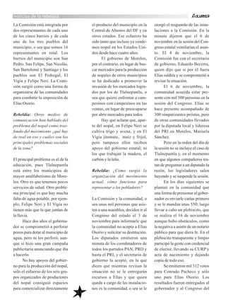 53
La Comisión está integrada por
dos representantes de cada uno
de los cinco barrios y de cada
uno de los tres pueblos del
municipio, o sea que somos 16
representantes en total. Los
barrios del municipio son San
Pedro, San Felipe, San Nicolás,
San Bartolomé y Santiago y los
pueblos son El Pedregal, El
Vigía y Felipe Neri. La Comi-
sión surgió como una forma de
organizarse de las comunidades
para combatir la imposición de
Elías Osorio.
Rebeldía: Otros medios de
comunicación han hablado del
problema del nopal como tras-
fondo del movimiento ¿qué hay
de real en eso y cuáles son los
principales problemas sociales
de la zona?
El principal problema es el de la
educación, pues Tlalnepantla
está entre los municipios de
mayor analfabetismo de More-
los. Otro es que tenemos pocos
servicios de salud. Otro proble-
ma principal es que hay mucha
falta de agua potable, por ejem-
plo, Felipe Neri y El Vigía no
tienen más que la que juntan de
la lluvia.
Hace dos años el goberna-
dor se comprometió a perforar
pozos para dotar al municipio de
agua, pero ni los perforó, aun-
que sí hizo una gran campaña
publicitaria anunciando que iba
a hacerlo.
No hay apoyos del gobier-
no para la producción del nopal,
sólo el esfuerzo de los seis gru-
pos organizados de productores
del nopal consiguió espacios
para comercializar directamente
el producto del municipio en la
Central de Abastos del DF y en
otros estados. Ese esfuerzo ha
sido tanto que incluso ya vende-
mos nopal en los Estados Uni-
dos desde hace cuatro años.
El gobierno de Morelos,
por el contrario, en lugar de bus-
car mercados para la producción
de nopales de otros municipios
se ha dedicado a promover la
invasión de los mercados logra-
dos por los de Tlalnepantla, o
sea que quiere enfrentar a cam-
pesinos con campesinos en las
ventas, en lugar de preocuparse
por abrir mercados para todos.
Hay que aclarar que, apar-
te del nopal, en Felipe Neri se
cultiva trigo y avena, y en El
Vigía jitomate, maíz y frijol,
pero tampoco ellos reciben
apoyo del gobierno estatal; ni
los que trabajan la madera, el
carbón y la leña.
Rebeldía: ¿Cómo surgió la
organización del movimiento
actual, cómo funciona para
representar a los pobladores?
La Comisión y la comunidad, o
sea unas mil personas que asis-
ten a una asamblea, deciden ir al
Congreso del estado el 3 de
noviembre para informarle que
la comunidad no acepta a Elías
Osorio y solicitar su destitución.
Los diputados emitieron una
minuta de los coordinadores de
todos los partidos PAN, PRD y
hasta el PRI, y el secretario de
gobierno la aceptó, en la que
dicen que mientras revisan la
situación no se le entregarán
recursos a Elías y que quien
queda a cargo de las instalacio-
nes es la comunidad, o sea se le
otorgó el resguardo de las insta-
laciones a la Comisión. En la
minuta dijeron que el 6 de
noviembre en la sesión del Con-
greso estatal ventilarían el asun-
to. El 4 de noviembre, la
Comisión fue con el secretario
de gobierno, Eduardo Becerra,
quien dijo que si por él fuera
Elías saldría y se comprometió a
revisar la situación.
El 6 de noviembre, la
comunidad acuerda estar pre-
sente con mil 500 personas en la
sesión del Congreso. Elías se
hace presente acompañado de
300 simpatizantes priístas, pero
de otras comunidades llevados
por la diputada local y lideresa
del PRI en Morelos, Marisela
Sánchez.
Pero en la orden del día de
la sesión no se incluye el caso de
Tlalnepantla y, en el momento
en que algunos compañeros tra-
tan de preguntar a un diputado la
razón, los legisladores salen
huyendo y se suspende la sesión.
En los días siguientes se
planteó en la comunidad que
una forma de presionar al gober-
nador es enviarle cartas primero
y se le mandan unas 550; luego
llevar a cabo un plebiscito, que
se realiza el 16 de noviembre
aunque hubo obstáculos, como
la negativa a asistir de un notario
público para que diera fe. En el
plebiscito transparente y limpio
participó la gente con credencial
de elector, llevando su CURP y
acta de nacimiento y dejando
copia de todo eso.
Se emitieron mil 312 votos
para Conrado Pacheco y sólo
uno para Elías Osorio. Los
resultados fueron entregados al
gobernador y al Congreso del
noticias de la rebeldía
 