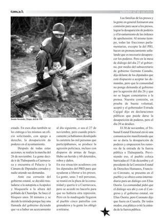 noticiasdelarebeldía
54
estado. En esos días también se
les entrega a los mismos un ofi-
cio solicitando, con apego a
derecho, la desaparición de
poderes en el ayuntamiento.
Después de todas estas
acciones, se realiza la marcha del
26 de noviembre. La gente deci-
de ir de Tlalnepantla a Cuernava-
ca y encuentra el Palacio y la
Cámara de Diputados cerrados y
nadie atiende sus demandas.
Ante esa cerrazón del
gobierno estatal, se decidió tras-
ladarse a la autopista a Acapulco
y bloquearla a la altura del
poblado de Chamilpa. Se hace el
bloqueo unos 30 minutos y se
decide la retirada porque hay una
llamada del gobierno diciendo
que va a haber un acercamiento
al día siguiente, o sea el 27 de
noviembre, pero cuando prácti-
camente ya habíamos desalojado
la carretera las mil personas que
participábamos, se produce la
agresión policíaca, incluso con
disparos de armas de fuego.
Hubo un herido y 60 detenidos,
robos y daños.
En esa situación acudimos con
los diputados del PRD para que
ayudaran a liberar a los presos.
La gente, unas 3 mil personas,
se reunió en la plaza de la comu-
nidad y quería ir a Cuernavaca,
pero se acordó no hacerlo para
que no hubiera otra represión.
Pero en la madrugada llegaron
al pueblo cinco patrullas con
granaderos y la gente los obligó
a retirarse.
Las familias de los presos y
la gente en general formaron una
comisión para sacar a los presos,
lograr la desaparición de poderes
y el levantamiento de las órdenes
de aprehensión. Al mismo tiem-
po, todas las fracciones parla-
mentarias, excepto la del PRI,
hacen un pronunciamiento seña-
lando que es necesario desapare-
cer los poderes. Pero en la mesa
de diálogo del día 27 el gobier-
no, por medio del subsecretario
de gobierno Germán Castaño,
dijo delante de los diputados que
está dispuesto a aceptar las de-
mandas, pero que la comunidad
no ponga demanda al gobierno
por la agresión del día 26 y que
no se hagan comentarios a la
prensa. Nuestra comisión, en
prueba de buena voluntad,
aceptó y el gobernador Estrada
Cajigal dijo en declaraciones
públicas que puede darse la
desaparición de poderes, pero el
día 28 se desdice.
El 30 de noviembre, el Tri-
bunal Estatal Electoral envió una
comunicación manifestando que
no se daría la desaparición de
poderes y empeazron los rumo-
res de la entrada de la fuerza
pública a Tlalnepantla. Previ-
niendo eso, el pueblo coloca
barricadas el 15 de diciembre y el
presidente de la Comisión Estatal
de Derechos Humanos, Francis-
co Coronato, se presenta en el
pueblo y se ofrece como interme-
diario para un diálogo con Elías
Osorio. La comunidad pidió que
el diálogo sea ahí y con el Con-
greso y el gobierno estatal, sin
Elías Osorio, pero Coronato dijo
que fuera en Cuautla. De todos
modos, esa plática evitó la entra-
da de la fuerza pública.
Amador Hernández, Chiapas, abril de 1998 GILDARDO MAGAÑA
 