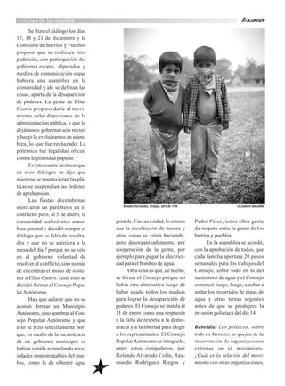 55
Se hizo el diálogo los días
17, 18 y 21 de diciembre y la
Comisión de Barrios y Pueblos
propuso que se realizara otro
plebiscito, con participación del
gobierno estatal, diputados y
medios de comunicación o que
hubiera una asamblea en la
comunidad y ahí se definan las
cosas, aparte de la desaparición
de poderes. La gente de Elías
Osorio propuso darle al movi-
miento ocho direcciones de la
administración pública, y que lo
dejáramos gobernar seis meses
y luego lo evaluáramos en asam-
blea, lo que fue rechazado. La
polémica fue legalidad oficial
contra legitimidad popular.
Es interesante destacar que
en esos diálogos se dijo que
mientras se mantuvieran las plá-
ticas se suspendían las órdenes
de aprehensión.
Las fiestas decembrinas
motivaron un paréntesis en el
conflicto, pero, el 5 de enero, la
comunidad realizó otra asam-
blea general y decidió romper el
diálogo por su falta de resulta-
dos y que no se asistiera a la
mesa del día 7 porque no se veía
en el gobierno voluntad de
resolver el conflicto, sino nomás
de encontrar el modo de soste-
ner a Elías Osorio. Ante esto se
decidió formar el Consejo Popu-
larAutónomo.
Hay que aclarar que no se
acordó formar un Municipio
Autónomo, sino nombrar al Con-
sejo Popular Autónomo y que
esto se hizo sencillamente por-
que, en medio de la inexistencia
de un gobierno municipal se
habían venido acumulando nece-
sidades impostergables del pue-
blo, como la de obtener agua
potable. Esa necesidad, lo mismo
que la recolección de basura y
otras cosas se venía haciendo,
pero desorganizadamente, por
cooperación de la gente, por
ejemplo para pagar la electrici-
dad para el bombeo de agua.
Otra cosa es que, de hecho,
se forma el Consejo porque no
había otra alternativa luego de
haber usado todos los medios
para lograr la desaparición de
poderes. El Consejo se instala el
11 de enero como una respuesta
a la falta de respeto a la demo-
cracia y a la libertad para elegir
a los representantes. El Consejo
PopularAutónomo es integrado,
entre otros compañeros, por
Rolando Alvarado Colín, Ray-
mundo Rodríguez Riegos y
Pedro Pérez, todos ellos gente
de respeto entre la gente de los
barrios y pueblos.
En la asamblea se acordó,
con la aprobación de todos, que
cada familia aportara 20 pesos
semanales para los trabajos del
Consejo, sobre todo en lo del
suministro de agua y el Consejo
comenzó luego, luego, a echar a
andar los recorridos de pipas de
agua y otras tareas urgentes
antes de que se produjera la
invasión policíaca del día 14.
Rebeldía: Los políticos, sobre
todo en Morelos, se quejan de la
intervención de organizaciones
externas en el movimiento.
¿Cuál es la relación del movi-
miento con otras organizaciones,
noticias de la rebeldía
Amador Hernández, Chiapas, abril de 1998 GILDARDO MAGAÑA
 