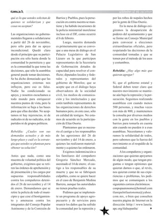 noticiasdelarebeldía
56
qué es lo que ustedes solicitan de
quienes se solidarizan y que
cosas no aceptan?
Las organizaciones no guberna-
mentales llegaron a solidarizarse
a partir del 26 de noviembre,
pero sólo para dar su apoyo
incondicional. Quedó claro
desde el principio que su partici-
pación era sólo hasta donde la
comunidad lo permitiera y que
es la comunidad la que toma las
decisiones, que sólo la asamblea
general puede tomar decisiones.
Se ha dicho demasiado que las
organizaciones externas nos
influyen, pero eso es falso.
Nadie ha condicionado su
apoyo, y nosotros escuchamos a
todo mundo para enriquecer
nuestros puntos de vista, pero la
información se baja a las bases
para que ellas decidan. No acep-
tamos ni hay injerencias, ni de
radicales ni de no radicales, ni de
partidos ni de grupos políticos.
Rebeldía: ¿Cuales son sus
demandas actuales y de más
largo plazo y cuál es la estrate-
gia que ustedes se plantean para
obtener su solución?
Antes que nada, como una
muestra de voluntad política del
gobierno, exigimos que se reti-
ren las órdenes de aprehensión y
de presentación y los cargos por
supuestas responsabilidades
contra los compañeros deteni-
dos el 26 de noviembre y el 14
de enero. Demandamos que se
retire la policía de todo el muni-
cipio y que cese el hostigamien-
to y amenazas contra los
integrantes del Consejo Popular
Autónomo y de la Comisión de
Barrios y Pueblos, pues la perse-
cución en contra nuestra se man-
tiene y ha habido incursiones de
la policía ministerial morelense
incluso en el DF, como ocurrió
el 6 de febrero.
Luego, nuestra demanda
es primeramente que se convo-
que a una mesa de diálogo en el
Palacio Legislativo de San
Lázaro en la que participen
representantes de la Secretaría
de Gobernación dotados de
capacidad para resolver el con-
flicto; diputados locales y fede-
rales y representantes del
gobierno de Morelos; que se
acepte que en el diálogo haya
observadores de la sociedad
civil, los medios de comunica-
ción y los intelectuales y que
estén también representantes de
las organizaciones de derechos
humanos pero, en este caso, sólo
en calidad de testigos. No esta-
mos de acuerdo en la participa-
ción de Elías Osorio.
Planteamos que es necesa-
rio el castigo a los responsables
de las agresiones del 26 de
noviembre y del 14 de enero, a
quienes las realizaron material-
mente y a quienes las ordenaron.
Exigimos indemnización a
los familiares del compañero
Gregorio Sánchez Mercado,
asesinado el 14 de enero; el cas-
tigo a los responsables de su
muerte y que no se fabriquen
culpables, como se quiere hacer
en el caso de Benjamín Medina
Barrera, aunque las autoridades
no tienen pruebas reales.
Pedimos que se implemen-
te un programa de apoyo agro-
pecuario y de servicios para
resarcir los daños que ha sufrido
la comunidad por la represión y
por los robos de nopales hechos
por la gente de Elías Osorio.
En la mesa de diálogo exi-
giremos la desaparición de
poderes del ayuntamiento y que
se forme un Consejo Municipal
para convocar a elecciones
extraordinarias oficiales, pero
respetando las decisiones de la
comunidad tomadas y que se
tomen por el método de los usos
y costumbres.
Rebeldía: ¿Hay algo más que
quieran agregar?
Sí, que el gobierno estatal y
federal deben tener claro que
nuestro movimiento se mantie-
ne aún bajo la represión y la per-
secución. Seguimos realizando
asambleas con cuando menos
500 personas, y muchas veces
con más de 800, y mantenemos
la consulta por diversos medios
con la gente en los pueblos y
barrios para tomarla en cuenta
aún cuando no pueden ir a esas
asambleas. Necesitamos y valo-
ramos la solidaridad de todos,
pero sabemos que la fuerza del
movimiento es el respaldo de la
comunidad.
Alos compañeros y organi-
zaciones que quieran apoyarnos
de algún modo, que tengan pre-
guntas o tengan opiniones que
quieran darnos o que, al revés,
nos quieran contar de sus expe-
riencias o problemas, les pedi-
mos que se comuniquen a los
siguientes correos electrónicos:
conpopautonomo@hotmail.com
tlanepalntlautonoma@yahoo.
com.mx, o bien que consulten
nuestra página de Internet en la
dirección: htttp://.www.laneta.
apc.org/tlalnepanlta/
 