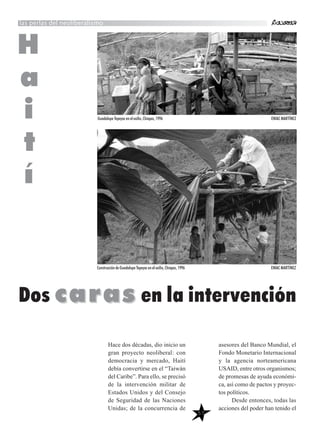 57
Hace dos décadas, dio inicio un
gran proyecto neoliberal: con
democracia y mercado, Haití
debía convertirse en el “Taiwán
del Caribe”. Para ello, se precisó
de la intervención militar de
Estados Unidos y del Consejo
de Seguridad de las Naciones
Unidas; de la concurrencia de
asesores del Banco Mundial, el
Fondo Monetario Internacional
y la agencia norteamericana
USAID, entre otros organismos;
de promesas de ayuda económi-
ca, así como de pactos y proyec-
tos políticos.
Desde entonces, todas las
acciones del poder han tenido el
las perlas del neoliberalismo
H
a
i
t
í
Dos carascaras en la intervención
Guadalupe Tepeyac en el exilio, Chiapas, 1996 ENIAC MARTÍNEZ
Construcción de Guadalupe Tepeyac en el exilio, Chiapas, 1996 ENIAC MARTÍNEZ
 