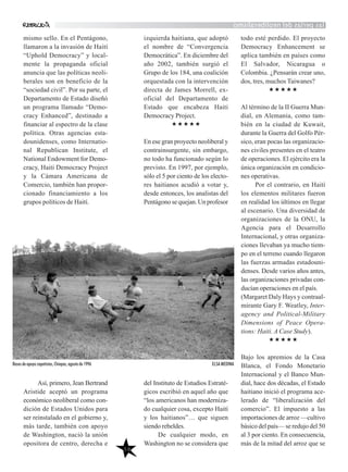 lasperlasdelneoliberalismo
mismo sello. En el Pentágono,
llamaron a la invasión de Haití
“Uphold Democracy” y local-
mente la propaganda oficial
anuncia que las políticas neoli-
berales son en beneficio de la
“sociedad civil”. Por su parte, el
Departamento de Estado diseñó
un programa llamado “Demo-
cracy Enhanced”, destinado a
financiar al espectro de la clase
política. Otras agencias esta-
dounidenses, como Internatio-
nal Republican Institute, el
National Endowment for Demo-
cracy, Haiti Democracy Project
y la Cámara Americana de
Comercio, también han propor-
cionado financiamiento a los
grupos políticos de Haití.
Así, primero, Jean Bertrand
Aristide aceptó un programa
económico neoliberal como con-
dición de Estados Unidos para
ser reinstalado en el gobierno y,
más tarde, también con apoyo
de Washington, nació la unión
opositora de centro, derecha e
izquierda haitiana, que adoptó
el nombre de “Convergencia
Democrática”. En diciembre del
año 2002, también surgió el
Grupo de los 184, una coalición
orquestada con la intervención
directa de James Morrell, ex-
oficial del Departamento de
Estado que encabeza Haiti
Democracy Project.
En ese gran proyecto neoliberal y
contrainsurgente, sin embargo,
no todo ha funcionado según lo
previsto. En 1997, por ejemplo,
sólo el 5 por ciento de los electo-
res haitianos acudió a votar y,
desde entonces, los analistas del
Pentágonosequejan.Unprofesor
del Instituto de Estudios Estraté-
gicos escribió en aquel año que
“los americanos han moderniza-
do cualquier cosa, excepto Haití
y los haitianos”… que siguen
siendo rebeldes.
De cualquier modo, en
Washington no se considera que
todo esté perdido. El proyecto
Democracy Enhancement se
aplica también en países como
El Salvador, Nicaragua o
Colombia. ¿Pensarán crear uno,
dos, tres, muchos Taiwanes?
Al término de la II Guerra Mun-
dial, en Alemania, como tam-
bién en la ciudad de Kuwait,
durante la Guerra del Golfo Pér-
sico, eran pocas las organizacio-
nes civiles presentes en el teatro
de operaciones. El ejército era la
única organización en condicio-
nes operativas.
Por el contrario, en Haití
los elementos militares fueron
en realidad los últimos en llegar
al escenario. Una diversidad de
organizaciones de la ONU, la
Agencia para el Desarrollo
Internacional, y otras organiza-
ciones llevaban ya mucho tiem-
po en el terreno cuando llegaron
las fuerzas armadas estadouni-
denses. Desde varios años antes,
las organizaciones privadas con-
ducían operaciones en el país.
(Margaret Daly Hays y contraal-
mirante Gary F. Weatley, Inter-
agency and Political-Military
Dimensions of Peace Opera-
tions: Haiti. A Case Study).
Bajo los apremios de la Casa
Blanca, el Fondo Monetario
Internacional y el Banco Mun-
dial, hace dos décadas, el Estado
haitiano inició el programa ace-
lerado de “liberalización del
comercio”. El impuesto a las
importaciones de arroz —cultivo
básico del país— se redujo del 50
al 3 por ciento. En consecuencia,
más de la mitad del arroz que se
58
Bases de apoyo zapatistas, Chiapas, agosto de 1996 ELSA MEDINA
 