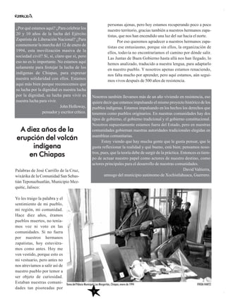 personas ajenas, pero hoy estamos recuperando poco a poco
nuestro territorio, gracias también a nuestros hermanos zapa-
tistas, que nos han encendido una luz del sur hacia el norte.
Por eso queremos agradecer a nuestros hermanos zapa-
tistas ese entusiasmo, porque sin ellos, la organización de
ellos, todavía no encontraríamos el camino por dónde salir.
Las Juntas de Buen Gobierno hasta allá nos han llegado, lo
hemos analizado, traducido a nuestra lengua, para adaptarlo
en nuestro pueblo. Y nosotros apenas estamos renaciendo,
nos falta mucho por aprender, pero aquí estamos, aún segui-
mos vivos después de 500 años de resistencia.
Palabras de José Carrillo de la Cruz,
wixárika de la Comunidad San Sebas-
tián Teponazhuatlán, Municipio Mez-
quitic, Jalisco:
Yo les traigo la palabra y el
sentimiento de mi pueblo,
mi región, mi comunidad.
Hace diez años, éramos
pueblos muertos, no tenía-
mos voz ni voto en las
comunidades. Si no fuera
por nuestros hermanos
zapatistas, hoy estuviéra-
mos como antes. Hoy me
ven vestido, porque esto es
mi vestuario, pero antes no
nos atrevíamos a salir así de
nuestro pueblo por temor a
ser objeto de curiosidad.
Estaban nuestras comuni-
dades tan pisoteadas por
¿Por qué estamos aquí? ¿Para celebrar los
20 y 10 años de la lucha del Ejército
Zapatista de Liberación Nacional? ¿Para
conmemorar la marcha del 12 de enero de
1994, esta movilización masiva de la
sociedad civil? Sí, sí, claro que sí, pero
eso no es lo importante. No estamos aquí
solamente para festejar la lucha de los
indígenas de Chiapas, para expresar
nuestra solidaridad con ellos. Estamos
aquí más bien porque reconocemos que
su lucha por la dignidad es nuestra lucha
por la dignidad, su lucha para vivir es
nuestra lucha para vivir.
John Holloway,
pensador y escritor crítico.
A diez años de la
erupción del volcán
indígena
en Chiapas
Nosotros también llevamos más de un año viviendo en resistencia, eso
quiere decir que estamos impulsando el mismo proyecto histórico de los
pueblos indígenas. Estamos impulsando en los hechos los derechos que
tenemos como pueblos originarios. En nuestras comunidades hay dos
tipos de gobierno, el gobierno tradicional y el gobierno constitucional.
Nosotros supuestamente estamos fuera del Estado, pero en nuestras
comunidades gobiernan nuestras autoridades tradicionales elegidas en
asambleas comunitarias.
Estoy viendo que hay mucha gente que le gusta pensar, que le
gusta reflexionar la realidad y qué bueno, está bien; pensamos noso-
tros, pues, que la teoría debe de surgir de la práctica. Entonces es tiem-
po de actuar nuestro papel como actores de nuestro destino, como
actores principales para el desarrollo de nuestras comunidades.
David Valtierra,
amusgo del municipio autónomo de Xochistlahuaca, Guerrero.
FRIDA HARTZ
6
Toma del Palacio Municipal, Las Margaritas, Chiapas, enero de 1994
 