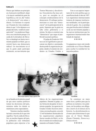 lasperlasdelneoliberalismo
Parece que hubiera un principio
en el proyecto neoliberal: alejar
a la mayor cantidad de gente de
la política y, a la vez, dar “realce
a la democracia” con armas y
dinero. Un haitiano lo expone
así: El punto de vista estadouni-
dense es que “si los dejamos a su
propia decisión, vendría la anar-
quía total”. Los poderosos llega-
ron a esa conclusión porque a la
caída de la dictadura de Duva-
lier se desplegó un fuerte movi-
miento popular en Haití, que se
orientó hacia una democracia
radical. Un movimiento en el
que la gente pudo participar
realmente, un movimiento que
no se basaba en la práctica usual
de que unos cuantos políticos
toman las decisiones del país,
mientras todos los demás se
mantienen como espectadores.
Tenemos muchas manifes-
taciones concretas de lo que esto
significa. Tras la caída de Duva-
lier, en muchos lugares del país,
la población creó tribunales
populares para enjuiciar a los
Tonton Macoutes y duvalieris-
tas. Esta práctica fue muy acti-
va, pero no encajaba en el
concepto estadounidense de la
democracia. El enfoque nortea-
mericano es crear una “demo-
cracia” sin la participación de la
gente. Suponen que la gente no
sabe cómo gobernarse a sí
misma. Su idea es construir una
“democracia” que saque al pue-
blo del escenario político.
El golpe de Estado de 1991
tuvo un rol significativo para al-
canzar ese objetivo: asesinando,
destruyendo la organización po-
pular, dando el estatuto de resi-
dentes en Estados Unidos a
líderes de las organizaciones
populares. Durante el golpe, co-
mo forma de decapitar al movi-
miento popular, las agencias de
Estados Unidos hicieron entre-
vistas con mucha gente; cerca de
12 mil luchadores destacados de
las organizaciones populares
fueron sacados de Haití y se les
dio el estatuto de residencia per-
manente en Estados Unidos.
Este es un aspecto impor-
tante de la crisis política que se
manifiesta desde el año de 1997.
Los organismos internacionales
trataron de imponer institucio-
nes moldeadas, sin la participa-
ción de la gente. Así, se produjo
una gran brecha entre la dinámi-
ca de ese movimiento popular y
las nuevas instituciones que los
organismos internacionales han
tratado de imponer.
Un gigantesco muro está siendo
construido en el Tercer Mundo
para ocultar la realidad de las
mayorías pobres.
Se construye un muro
entre ricos y pobres para que la
pobreza no moleste a los pode-
rosos, así los pobres son obliga-
dos a morir en el silencio de la
historia. La desinformación es
el muro para distorsionar lo que
pasa en el Tercer Mundo.
(Noam Chomsky, Democracy
Enhancement).
60
Bases de apoyo zapatistas, Chiapas, agosto de 1996 ELSA MEDINA
 
