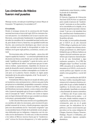 7
Mensaje escrito, enviado por el politólogo Lorenzo Meyer al
Encuentro “El zapatismo y la sociedad civil”:
El trasfondo.
Desde el arranque mismo de la construcción del Estado
nacional mexicano al inicio del siglo XIX los cimientos fue-
ron mal puestos. Los diseñadores de la nueva nación esta-
blecieron, como principio fundamental, la igualdad jurídica
de todos los miembros de la comunidad nacional recién crea-
da, pero desde el inicio y hasta hoy esa igualdad resultó una
ficción, una construcción ideológica que chocó con una
añeja realidad social donde la desigualdad en todos los
órdenes era la gran regla política, económica, social y cul-
tural.
Por trescientos años, la Nueva España —pieza clave del
imperio español deAmérica— se estructuró partiendo de una
dicotomía tan básica como brutal: por un lado estaba la lla-
mada “república de los españoles” o gente de razón y por el
otro las “repúblicas de indios” con personas que por su natu-
raleza estaban, supuestamente, impedidas de alcanzar un
grado de desarrollo moral e intelectual similar al de los euro-
peos. Los mestizos no estaban contemplados en el orden ini-
cial pero en la práctica fueron situados en algún punto
intermedio de los dos polos originales, el de “los de razón” y
los “rústicos” permanentes.
Formalmente México dejó de ser un país de indios, pero
en la práctica estos permanecieron y dieron una gran lucha
por preservar su identidad y propiedades comunales e incluso
por extender su autonomía. Al doctor Luis Mora, el ideólogo
del liberalismo mexicano original, y como a tantos otros libe-
rales, le pareció apropiado que en la nueva república se elimi-
nara el concepto de “indio”. Al final, esta visión se impuso
pero no logró eliminar del todo eso que consideró un elemen-
to de atraso y premodernidad: lo indígena.
La Revolución Mexicana insistió en la igualdad políti-
ca y jurídica de todos los mexicanos, pero reconoció la pro-
piedad comunal de la tierra y diseñó programas especiales
para esos descendientes de los “mexicanos originales” que
se encontraban hasta el fondo de la pirámide social, progra-
mas elaborados por no indígenas e impuestos casi sin con-
sulta con los destinatarios. En todo caso, la idea era asimilar
a los indios al México mestizo hasta que la “moderniza-
ción” exitosa los hiciera desaparecer y lo indio quedara
simplemente como historia y símbo-
lo pasado de la identidad.
Hace diez años.
El Ejército Zapatista de Liberación
Nacional (EZLN) hizo su aparición
justo cuando el proceso de “moderni-
zación” mexicana en su fase neolibe-
ral se encontraba en la cúspide, en su
momento de gloria nacional e interna-
cional. Y por eso y de inmediato hizo
dos contribuciones fundamentales y
muy positivas al proceso de desarro-
llo político del país.
Por un lado, la crisis política desatada
por el EZLN en un año electoral
(1994) obligó al gobierno de Carlos
Salinas a aceptar una reforma electo-
ral que, por primera vez, abrió la posi-
bilidad de que en México hubiera un
órgano electoral autónomo que per-
mitiera que el proceso electoral pasa-
ra de ser una formalidad a algo
realmente sustantivo. Si el PRI fue
obligado a dejar “Los Pinos” en el año
2000, una parte de la explicación se
encuentra en el EZLN y en la movili-
zación política que impulsó en una
amplia zona geográfica y social del
país.
La otra contribución del EZLN
fue hacer visible e insoslayable la per-
sistencia de la injusticia histórica ori-
ginal sobre la que se había fundado la
república: la división entre un país
sobrexplotado, humillado en extremo
y discriminado de manera sistemática
—el México del 10 por ciento más
pobre, el México de los indios— y el
otro país, donde también campea la
explotación, la humillación y la dis-
criminación, pero no en el grado
extremo que los indicadores de la
pobreza y atraso social muestra que
prevalece en las zonas indígenas de
Chiapas, Guerrero, Oaxaca, Veracruz,
Hidalgo, Nayarit o Chihuahua, por
sólo mencionar algunos ejemplos
dramáticos.
Los cimientos de México
fueron mal puestos
 
