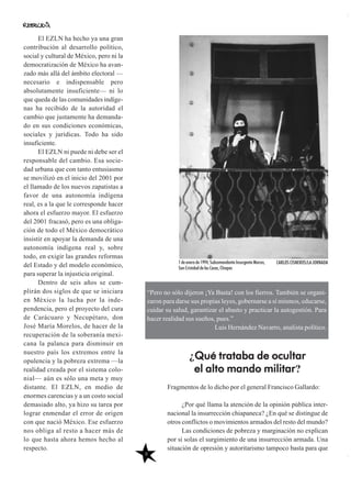8
Fragmentos de lo dicho por el general Francisco Gallardo:
¿Por qué llama la atención de la opinión pública inter-
nacional la insurrección chiapaneca? ¿En qué se distingue de
otros conflictos o movimientos armados del resto del mundo?
Las condiciones de pobreza y marginación no explican
por sí solas el surgimiento de una insurrección armada. Una
situación de opresión y autoritarismo tampoco basta para que
El EZLN ha hecho ya una gran
contribución al desarrollo político,
social y cultural de México, pero ni la
democratización de México ha avan-
zado más allá del ámbito electoral —
necesario e indispensable pero
absolutamente insuficiente— ni lo
que queda de las comunidades indíge-
nas ha recibido de la autoridad el
cambio que justamente ha demanda-
do en sus condiciones económicas,
sociales y jurídicas. Todo ha sido
insuficiente.
El EZLN ni puede ni debe ser el
responsable del cambio. Esa socie-
dad urbana que con tanto entusiasmo
se movilizó en el inicio del 2001 por
el llamado de los nuevos zapatistas a
favor de una autonomía indígena
real, es a la que le corresponde hacer
ahora el esfuerzo mayor. El esfuerzo
del 2001 fracasó, pero es una obliga-
ción de todo el México democrático
insistir en apoyar la demanda de una
autonomía indígena real y, sobre
todo, en exigir las grandes reformas
del Estado y del modelo económico,
para superar la injusticia original.
Dentro de seis años se cum-
plirán dos siglos de que se iniciara
en México la lucha por la inde-
pendencia, pero el proyecto del cura
de Carácuaro y Necupétaro, don
José María Morelos, de hacer de la
recuperación de la soberanía mexi-
cana la palanca para disminuir en
nuestro país los extremos entre la
opulencia y la pobreza extrema —la
realidad creada por el sistema colo-
nial— aún es sólo una meta y muy
distante. El EZLN, en medio de
enormes carencias y a un costo social
demasiado alto, ya hizo su tarea por
lograr enmendar el error de origen
con que nació México. Ese esfuerzo
nos obliga al resto a hacer más de
lo que hasta ahora hemos hecho al
respecto.
“Pero no sólo dijeron ¡Ya Basta! con los fierros. También se organi-
zaron para darse sus propias leyes, gobernarse a sí mismos, educarse,
cuidar su salud, garantizar el abasto y practicar la autogestión. Para
hacer realidad sus sueños, pues.”
Luis Hernández Navarro, analista político.
¿Qué trataba de ocultar
el alto mando militar?
1 de enero de 1994, Subcomandante Insurgente Marcos,
San Cristobal de las Casas, Chiapas
CARLOS CISNEROS/LA JORNADA
 