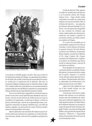 se levanten en rebeldía grupos sociales. Para que se diera el
levantamiento armado en Chiapas, se conjuntaron dos tradicio-
nes de lucha. De un lado, la herencia de la guerrilla de los seten-
ta, curtida por la experiencia de la opresión. Del otro, la
resistencia indígena chiapaneca que se mantiene desde el siglo
XVI.Ambas tradiciones coincidieron en un momento histórico
caracterizado por una pérdida de expectativas, propiciada por
la farsa salinista de que ingresábamos al primer mundo.
Pero no se trata de una vanguardia revolucionaria que se
monta en una clase social oprimida para abanderar una revo-
lución, sino de un movimiento de sublevación en el que la
sociedad civil organizada y su élite que la dirige vivieron un
proceso de fusión que, a través de un aprendizaje mutuo, con-
siguieron estructurar un ejército simbólico que, con rifles de
madera cargados con proyectiles de razón, hirieron mortal-
mente al sistema político mexicano.
Quiero platicarles una anécdota del impacto que tuvie-
ron las armas que utilizaron los zapatistas en contra del ejér-
cito mexicano, donde varios de mis compañeros perdieron la
vida.
Un día de abril de 1994, aparece
en todas las instalaciones del ejército
y en la prisión militar del Campo
número Uno —lugar donde estaba
realizando un estudio de campo para
elaborar mi tesis de maestría sobre la
reforma del ejército— una pancarta
de difusión mensual llamada Tres de
Diana. En ella aparecían fotografías
de una veintena de militares que
serían condecorados por decreto pre-
sidencial, con bombo y platillo en
ceremonia militar, por haber muerto
en combate en Chiapas.
El evento fue presidido por el
coamandante supremo de las Fuerzas
Armadas, Carlos Salinas de Gortari;
el general Antonio Riviello Bazán,
secretario de la Defensa; el almirante
Ruano Angulo, secretario de Marina;
el Dr. Jorge Carpizo Mc Gregor,
secretario de Gobernación, el gabine-
te en pleno, los familiares que iban a
recibir la orden de honor y más de 20
mil efectivos militares.
Poco después de este gran acon-
tecimiento donde se enarboló el honor
del ejército y la memoria de los caídos
por la patria, llegaron a la prisión
varios militares procesados por diver-
sos delitos. Decepcionados del ejérci-
to, platicaban sus tribulaciones y las
persecuciones de que eran objeto.
¿Qué era lo que trataba de ocul-
tar el alto mando militar con este
encarcelamiento masivo?
Concluí que varios de los caídos
habían sido muertos en un enfrenta-
miento entre dos batallones de infan-
tería, provocado por negligencia o con
toda intención desde el Estado Mayor
de la Defensa Nacional, en esa época a
cargo del general Tomás Enrique Sal-
gado Cordero, secretario de Seguridad
Pública en la gestión del regente Oscar
Espinoza Villarreal y responsable
directo del asesinato de los jóvenes de
la colonia BuenosAires.
9
Carretera a Rancho Nuevo, Chiapas, 3 de enero de 1994 FERNANDO CASTILLO
 