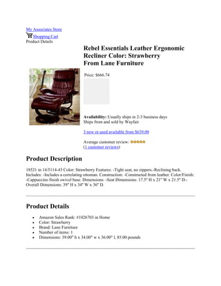 My Associates Store
Shopping Cart
Product Details
Rebel Essentials Leather Ergonomic
Recliner Color: Strawberry
From Lane Furniture
Price: $666.74
Availability: Usually ships in 2-3 business days
Ships from and sold by Wayfair
3 new or used available from $639.00
Average customer review:
(1 customer reviews)
Product Description
18521 in 14/5114-43 Color: Strawberry Features: -Tight seat, no zippers.-Reclining back.
Includes: -Includes a correlating ottoman. Construction: -Constructed from leather. Color/Finish:
-Cappuccino finish swivel base. Dimensions: -Seat Dimensions: 17.5'' H x 21'' W x 21.5'' D.-
Overall Dimensions: 39'' H x 34'' W x 36'' D.
Product Details
 Amazon Sales Rank: #1026703 in Home
 Color: Strawberry
 Brand: Lane Furniture
 Number of items: 1
 Dimensions: 39.00" h x 34.00" w x 36.00" l, 85.00 pounds
 