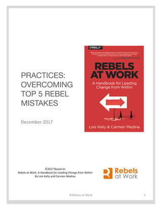 PRACTICES:
OVERCOMING
TOP 5 REBEL
MISTAKES
©2017	Based	on
Rebels	at	Work:	A	Handbook	for	Leading	Change	from	Within
By	Lois	Kelly	and	Carmen	Medina	
©Rebels	at	Work 1
December	2017
 