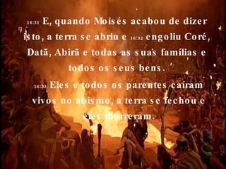16:31  E, quando Moisés acabou de dizer isto, a terra se abriu e  16:32  engoliu Coré, Datã, Abirã e todas as suas famílias e todos os seus bens. 16:33  Eles e todos os parentes caíram vivos no abismo, a terra se fechou e eles morreram. 
