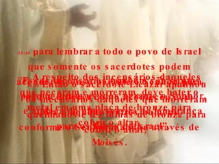 16:38  A respeito dos incensários daqueles que pecaram e morreram, deve bater o metal em uma placa de bronze para cobrir o altar. Esses incensários também são santos, porque foram usados perante o Senhor, e a placa do altar servirá de lembrança para os filhos de Israel”. 16:39  Então o sacerdote Eleazar apanhou os incensários daqueles que morreram queimados e fez folhas de bronze para cobrir o altar,  16:40  para lembrar a todo o povo de Israel que somente os sacerdotes podem acender incenso perante o Senhor, para não acontecer como aconteceu com Coré e aqueles outros homens, conforme o Senhor mandou através de Moisés. 
