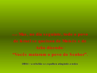 16:41  Mas, no dia seguinte, todo o povo de Israel se queixou de Moisés e de Arão dizendo: “ Vocês mataram o povo do Senhor”. OBS6 – a rebelião se espalhou atingindo a todos 