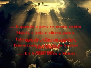 16:42  E quando o povo se reunia contra Moisés e Arão e olhava para o Tabernáculo, a Nuvem cobriu o Tabernáculo e a Glória do Senhor apareceu. 16:43  Moisés e Arão vieram até o Tabernáculo. 16:44  E o Senhor disse a Moisés: 