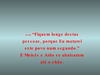 16:45  “Fiquem longe destas pessoas, porque Eu matarei este povo num segundo.” E Moisés e Arão se abaixaram até o chão. 