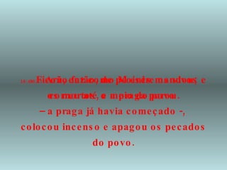 16:47  Arão fez como Moisés mandou; correu até o meio do povo  –  a praga já havia começado -,  colocou incenso e apagou os pecados do povo. 16:48  Ficou, então, de pé entre os vivos e os mortos, e a praga parou. 