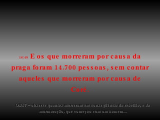 16:49  E os que morreram por causa da praga foram 14.700 pessoas, sem contar aqueles que morreram por causa de Coré. OBS7 – observe quantos morreram em conseqüência da rebelião, e da murmuração, que começou com um homem... 