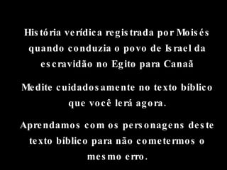 História verídica registrada por Moisés quando conduzia o povo de Israel da escravidão no Egito para Canaã Medite cuidadosamente no texto bíblico que você lerá agora. Aprendamos com os personagens deste texto bíblico para não cometermos o mesmo erro. 
