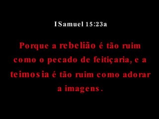 I Samuel 15:23a Porque a  rebelião  é tão ruim como o pecado de feitiçaria, e a  teimosia  é tão ruim como adorar a imagens. 
