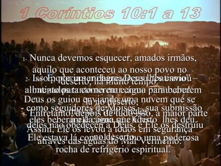 1 Coríntios 10:1 a 13 1-  Nunca devemos esquecer, amados irmãos, aquilo que aconteceu ao nosso povo no deserto, há muito tempo. Deus os guiou enviando uma nuvem que se movia à frente deles. Assim, Ele os levou a todos em segurança através das águas do Mar Vermelho. 2-  Isso poderia ser chamado seu “batismo” – batizados tanto no mar como na nuvem! - como seguidores de Moisés – sua submissão a ele como seu líder. 3e4-  E, por um milagre, Deus lhes enviou alimento para comerem e água para beberem lá no deserto;  eles beberam da água que Cristo  lhes deu. Ele estava lá com eles, como uma poderosa rocha de refrigério espiritual. 5-  Entretanto, depois de tudo isso, a maior parte deles não obedeceu a Deus, e Ele os destruiu no deserto. 