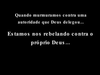 Quando murmuramos contra uma autoridade que Deus delegou... Estamos nos rebelando contra o próprio Deus... 