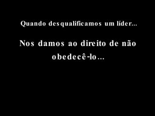 Quando desqualificamos um líder... Nos damos ao direito de não obedecê-lo... 