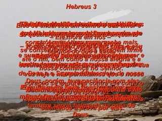 Hebreus 3 Portanto, queridos irmãos, a quem Deus separou para si mesmo  –  vocês que estão escolhidos para o céu – eu quero que vocês agora pensem neste Jesus, aquele que é o mensageiro de Deus e o Supremo Sacerdote da nossa fé. Pois Jesus foi fiel a Deus, que o nomeou Supremo Sacerdote, tal como Moisés também servia fielmente na casa de Deus. Porém Jesus tem muito mais glória do que Moisés, assim como um homem que constrói uma ótima casa recebe mais elogios do que a casa. E muita gente pode construir uma casa, mas só Deus é quem fez todas as coisas. Ora, Moisés fez uma boa obra trabalhando na casa de Deus, porém ele era apenas um servo;  e sua obra foi principalmente esclarecer e lembrar aquelas coisas que aconteceriam mais tarde. Mas Cristo, o Filho de Deus, é fiel e é o responsável absoluto pela casa de Deus. E nós, os cristãos, somos a casa de Deus  –  Ele mora em nós –  se conservarmos a nossa coragem firme até o fim, bem como a nossa alegria e a nossa confiança no Senhor. E, uma vez que Cristo é tão superior, o Espírito Santo nos adverte que o escutemos, que não deixemos de ouvir sua voz hoje e não permitamos que o nosso coração se endureça contra Ele como o povo de Israel fez. Eles se endureceram contra o seu amor e se queixaram dele no deserto enquanto Ele os estava pondo à prova. Deus, porém, teve paciência com eles durante quarenta anos, embora a sua paciência tivesse sido terrivelmente submetida à prova por eles. 