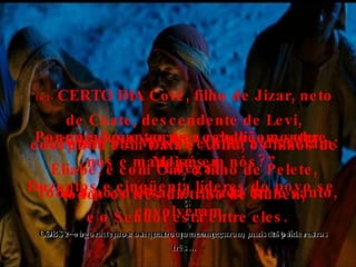 16:1-  CERTO DIA Coré, filho de Jizar, neto de Coate, descendente de Levi, conspirou com Datã e Abirã, os filhos de Eliabe, e com Om, o filho de Pelete, todos os três da tribo de Rúben, OBS1 – observe que começou com uma pessoa, passou para outras três... 16:2-  para levantar uma rebelião contra Moisés. Duzentos e cinqüenta líderes do povo se envolveram. OBS2 – agora temos os quatro que começaram mais 250 líderes... 16:3-  Foram até Moisés e Arão e disseram: “ Chega! Todo o povo é santo e cada um é santo, e o Senhor está entre eles. Por que é que vocês se colocam sobre nós e mandam em nós?” 