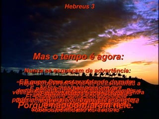 Hebreus 3 Mas o tempo é agora: Nunca se esqueçam da advertência:  “ Hoje, se ouvirem a voz de Deus falando a vocês, não endureçam seus corações contra Ele, como fez o povo de Israel quando se rebelou contra Ele no deserto”. E quem eram essas pessoas de quem estou falando, que ouviram a voz de Deus falar-lhes, porém depois se rebelaram contra Ele? Eram aqueles que saíram do Egito com o seu líder Moisés . E quem é que deixou Deus irado durante todos aqueles quarenta anos? Estas mesmas pessoas que pecaram e como conseqüência morreram no deserto. E a quem Deus estava falando quando declarou com juramento que eles jamais poderiam entrar na terra que Ele prometera ao seu povo? Estava falando a todos aqueles que lhe  desobedeceram . E por que não puderam entrar? Porque não confiaram nele. 