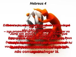 Hebreus 4 Embora a promessa de Deus ainda esteja de pé  –  sua promessa de que todos podem entrar no seu lugar de descanso –  Devemos tremer de medo, porque alguns de vocês podem estar à beira de, no fim de tudo,  não conseguir chegar lá. Porque esta maravilhosa notícia de que Deus  deseja nos salvar  foi-nos dada tal como foi àqueles que viveram no tempo de Moisés. Entretanto, não lhes fez nenhum bem, porque eles  não creram  nela. Não a combinaram com a fé. Pois somente nós,  os que cremos em Deus , podemos entrar no seu lugar de descanso. Ele afirmou: “ Jurei em minha ira que aqueles que não crêem em Mim nunca entrarão”,  mesmo apesar de Ele estar preparado e esperando por eles desde o princípio do mundo. 