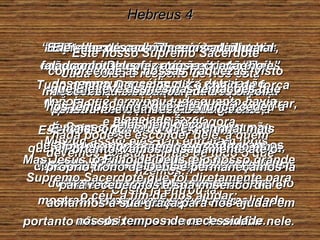 Hebreus 4 Nós sabemos que Ele está preparado e esperando porque está escrito que Deus descansou no sétimo dia da criação, depois que terminou tudo quanto havia planejado fazer. Mesmo assim eles não entraram, pois Deus finalmente disse: “ Eles nunca entrarão no meu descanso”. Entretanto, a promessa continua, e alguns entraram;  mas não aqueles que tiveram a primeira oportunidade, pois desobedeceram a Deus e não conseguiram entrar. Mas Ele fixou outra ocasião para se entrar, e esta ocasião é agora. Ele anunciou isto por meio do rei Davi, muitos anos depois do primeiro fracasso do homem na tentativa de entrar, dizendo nas palavras já citadas: “ Hoje, quando vocês o ouvirem chamar, não endureçam o coração contra Ele”. Este novo lugar de descanso acerca do qual Ele está falando não quer dizer a terra de Israel, para a qual Josué os conduziu. Se Deus quisesse dizer isso, não teria falado muito depois a respeito de “hoje” como a ocasião para entrar. Portanto, há um descanso completo e perfeito ainda esperando o povo de Deus. Cristo já entrou lá. Está descansando do seu trabalho, tal como Deus fez após a criação. Façamos o melhor que pudermos para entrar também naquele lugar de descanso, tomando cuidado para não desobedecermos a Deus como fizeram os filhos de Israel, e assim não conseguiram entrar. Tudo quanto Deus nos diz é cheio de força viva: É mais cortante do que o punhal mais afiado, e corta rápido e profundo em nossos pensamentos e desejos mais íntimos em todos os seus detalhes, mostrando-nos como somos na realidade. Ele sabe de cada um, em cada lugar. Cada coisa a respeito de nós está descoberta e escancarada aos olhos penetrantes do nosso Deus vivente;  nada pode se esconder dele, a quem devemos prestar contas de tudo o que fizemos. Mas Jesus, o Filho de Deus, é o nosso grande Supremo Sacerdote que foi diretamente para o céu, a fim de nos ajudar; portanto não deixemos nunca de confiar nele. Este nosso Supremo Sacerdote compreende as nossas fraquezas, visto que Ele teve as mesmas tentações que nós temos, ainda que Ele nunca cedeu a elas nem pecou. Portanto, vamos ousadamente até o próprio trono de Deus e permaneçamos lá para recebermos a sua misericórdia e acharmos a sua graça para nos ajudar em nossos tempos de necessidade. 