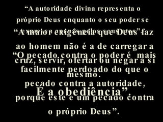 “ A autoridade divina representa o próprio Deus enquanto o seu poder se expressa apenas pelos seus atos”.   “ O pecado contra o poder é  mais facilmente perdoado do que o pecado contra a autoridade, porque este é um pecado contra o próprio Deus”.   “ A maior exigência que Deus faz  ao homem não é a de carregar a cruz, servir, ofertar ou negar a si mesmo.  É a obediência”.   