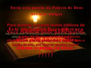 Envie esta porção da Palavra de Deus aos teus amigos Este ato poderá fazer diferença para toda a eternidade. Você também pode participar do sonho do Pai de esvaziar o inferno e povoar o Céu... Você pode dizer comigo: Conta comigo, Senhor! ????? Para acessar a outros textos bíblicos da Bíblia Viva acesse o link: http :// cid -a4febf73018ad203. skydrive . live .com/ browse . aspx /B%c3% adblia %20Viva%20em%20power%20point%20-%20lindos clique sobre o texto pretendido, depois com o botão direito, em “salvar destino como” 