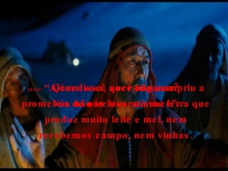16:14-  “Além disso, você não cumpriu a promessa de nos levar a uma terra que produz muito leite e mel, nem recebemos campo, nem vinhas. Quem você quer enganar? Nós não iremos até você”. 