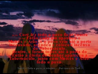 16:18-  Então cada um apanhou o incensário, acendeu e colocou incenso dentro, e foram todos até à porta do Tabernáculo, junto com Moisés e Arão. 16:19-  Coré fez todo o povo ficar contra Moisés e Arão, e o povo veio até a porta do Tabernáculo. Então a glória do Senhor apareceu a todo o povo. OBS5 – Todo o povo se rebelou...  Por causa de Coré... 