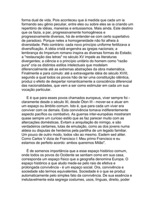forma dual de vida. Pois aconteceu que à medida que cada um ia
formando seu gênio peculiar, entre eles ou sobre eles se ia criando um
repertório de idéias, maneiras e entusiasmos. Mais ainda. Este destino
que os fazia, a par, progressivamente homogêneos e
progressivamente diversos, há de entender-se com certo superlativo
de paradoxo. Porque neles a homogeneidade não foi alheia à
diversidade. Pelo contrário: cada novo princípio uniforme fertilizava a
diversificação. A idéia cristã engendra as igrejas nacionais; a
lembrança do Imperium romano inspira as diversas formas do Estado;
a "restauração das letras" no século XV impele as literaturas
divergentes; a ciência e o princípio unitário do homem como "razão
pura" cria os distintos estilos intelectuais que modelam
diferencialmente até as extremas abstrações da obra matemática.
Finalmente e para cúmulo: até a extravagante idéia do século XVIII,
segundo a qual todos os povos hão de ter uma constituição idêntica,
produz o efeito de despertar romanticamente a consciência diferencial
das nacionalidades, que vem a ser como estimular em cada um sua
vocação particular.

    E é que para esses povos chamados europeus, viver sempre foi -
claramente desde o século XI, desde Óton III - mover-se e atuar em
um espaço ou âmbito comum. Isto é, que para cada um viver era
conviver com os demais. Esta convivência tomava indiferentemente
aspecto pacífico ou combativo. As guerras inter-européias mostraram
quase sempre um curioso estilo que as faz parecer muito com as
altercações domésticas. Evitam a aniquilação do inimigo, e são
verdadeiros certames, lutas de emulação, como as dos jovens numa
aldeia ou disputas de herdeiros pela partilha de um legado familiar.
Um pouco de outro modo, todos vão ao mesmo. Eadem sed aliter.
Como Carlos V dizia de Francisco I: Meu primo Francisco e eu
estamos de perfeito acordo: ambos queremos Milão".

   É de somenos importância que a esse espaço histórico comum,
onde todos os povos do Ocidente se sentiam como em sua casa,
corresponda um espaço físico que a geografia denomina Europa. O
espaço histórico a que aludo mede-se pelo raio de efetiva e
prolongada convivência - é um espaço social. Ora, convivência e
sociedade são termos equivalentes. Sociedade é o que se produz
automaticamente pelo simples fato da convivência. De sua essência e
inelutavelmente esta segrega costumes, usos, línguas, direito, poder
 